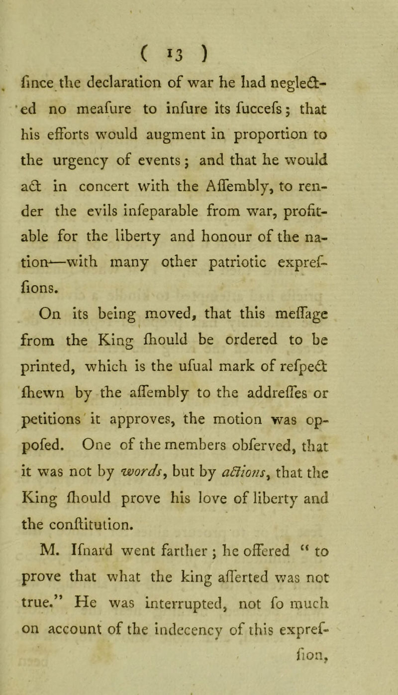 ( *3 ) fince the declaration of war he had negle(3:- * ed no meafure to infure its fuccefs; that his efforts would augment in proportion to the urgency of events; and that he would adt in concert with the Affembly, to ren- der the evils infeparable from war, profit- able for the liberty and honour of the na- tion—with many other patriotic expref- fions. On its being moved, that this meffage from the King fhould be ordered to be printed, which is the ufual mark of refped; fhewn by the affembly to the addreffes or petitions' it approves, the motion was op- pofed. One of the members obferved, that it was not by words, but by adiions, that the King fhould prove his love of liberty and the conftitution. M. Ifnard went farther ; he offered “ to prove that what the king afferted was not true.” He was interrupted, not fo much on account of the indecency of this expref- . fioa,