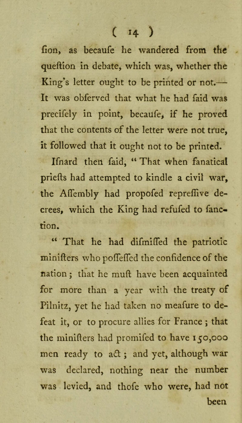 fion, as becaufe he wandered from the - queftion in debate, which was, whether the King’s letter ought to be printed or not.— It was obferved that what he had faid was precifely in point, becaufe&gt; if he proved that the contents of the letter were not true, it followed that it ought not to be printed. Ifnard then faid, “ That when fanatical priefts had attempted to kindle a civil war, the Aflembly had propofed repreflive de- crees, which the King had refufed to fanc- tion. “ That he had difmilTed the patriotic minifters who poffelTed the confidence of the nation; that he mufl have been acquainted for more than a year with the treaty of Pilnitz, yet he had taken no meafure to de- feat it, or to procure allies for France ; that the minifters had promifed to have 150,000 men ready to ad ; and yet, although war was declared, nothing near the number was levied, and thofe who were, had not been