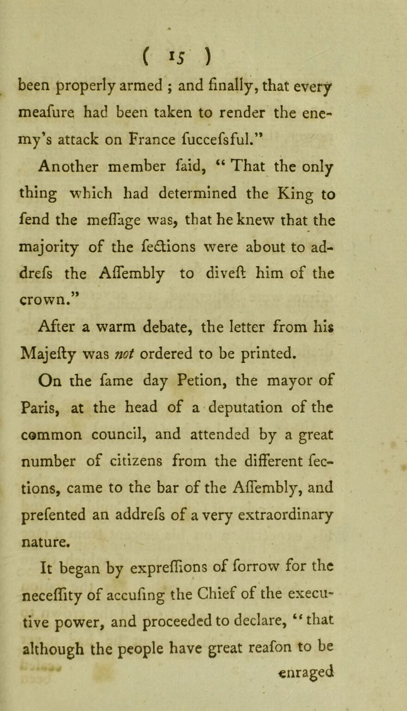 ( &gt;5 ) been properly armed ; and finally, that every meafure had been taken to render the ene- my’s attack on France fuccefsful.” Another member faid, “ That the only thing which had determined the King to fend the meflage was, that he knew that the majority of the fe£tions were about to ad- drefs the Aflembly to diveft him of the crown.” After a warm debate, the letter from his Majefty was not ordered to be printed. On the fame day Petion, the mayor of Paris, at the head of a deputation of the common council, and attended by a great number of citizens from the different fec- tions, came to the bar of the Affembly, and prefented an addrefs of a very extraordinary nature. It began by expreflions of forrow for the neceffity of accufing the Chief of the execu- tive power, and proceeded to declare, ‘‘that although the people have great reafon to be enraged