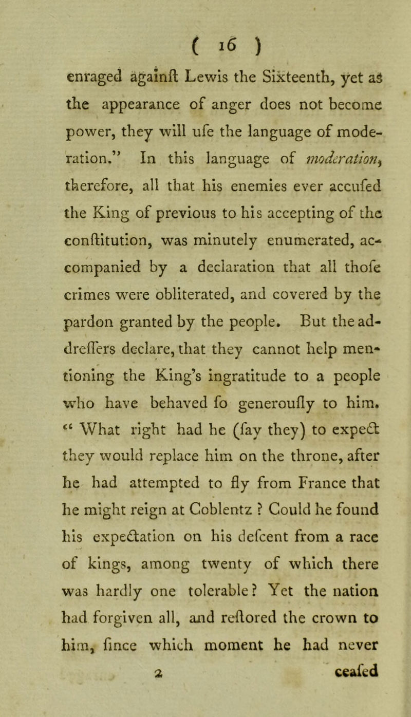 ( ) enraged agamft Lewis the Sixteenth, yet aS the appearance of anger does not become power, they will ufe the language of mode- ration.” In this language of moderation^ therefore, all that his enemies ever accufed the King of previous to his accepting of the conftitution, was minutely enumerated, ac- companied by a declaration that all thofe crimes were obliterated, and covered by the pardon granted by the people. But thead- dreflers declare, that they cannot help men- tioning the King’s ingratitude to a people wdio have behaved fo generoully to him, “ What right had he (fay they) to expedt they would replace him on the throne, after he had attempted to fly from France that he might reign at Coblentz ? Could he found his expedlation on his tlefcent from a race of kings, among twenty of which there was hardly one tolerable? Yet the nation had forgiven all, and reflored the crown to him, fmee which moment he had never 2 ceaied