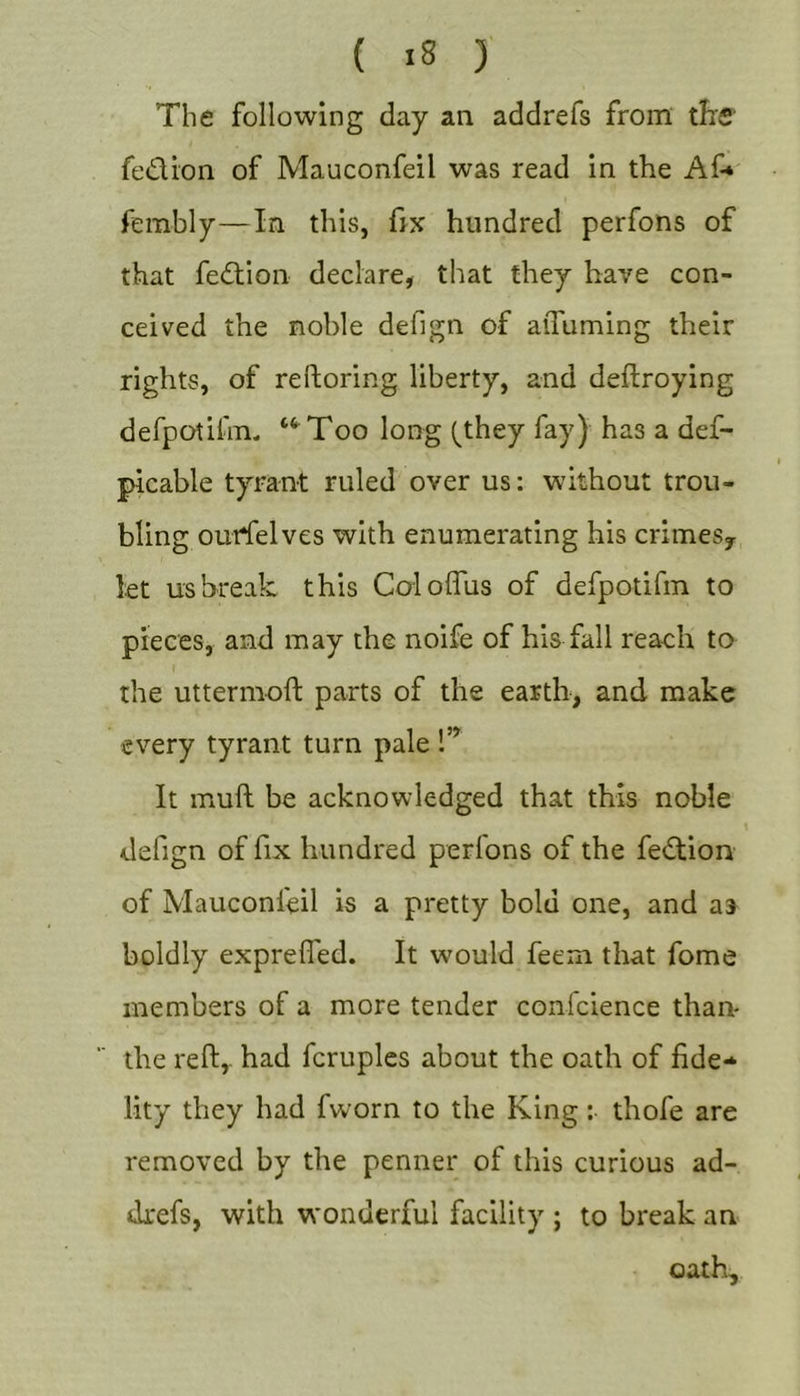 The following day an addrefs from tfrS' fedi'on of Mauconfeil was read in the Af* fembly—In this, hx hundred perfons of that fedion declare, that they have con- ceived the noble defign of aiTuming their rights, of reftoring liberty, and deflroying derpotihn. “^Too long (they fay) has a def- picable tyrant ruled over us: without trou- bling ouffelves with enumerating his crimes^ let us break this Coloffus of defpotifm to pieces, and may the noife of his fall reach to the uttermoft parts of the earth, and make every tyrant turn pale !” It muft be acknowledged that this noble defign of fix hundred perfons of the fedion of Mauconfeil is a pretty bold one, and as boldly expreffed. It would feem that fome members of a more tender confcience than- the reft,- had fcruples about the oath of fide* lity they had fworn to the King; thofe are removed by the penner of this curious ad- drefs, with wonderful facility ; to break an oath.