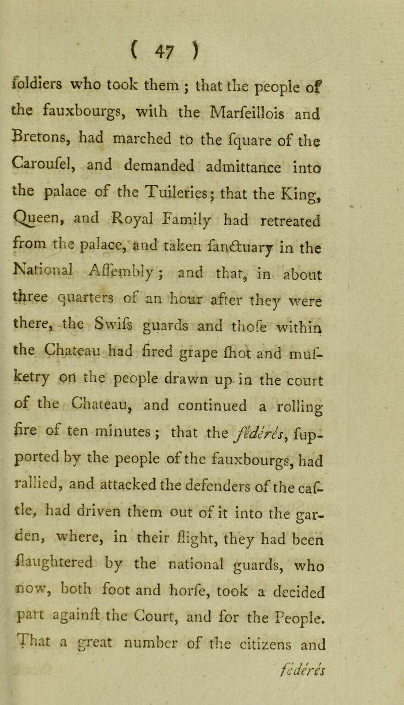 foldlers who took them ; that the people of the fauxbourgs, with the Marfeillois and Bretons, had marched to the fquare of the Caroufel, and demanded admittance into the palace of the Tuileries; that the King, Queen, and Royal Family had retreated from the palace, and taken fandtuary in the National Afl'embly j and that, in about three quarters of an hour after they were there, the Swifs guards and thofe within the Chateau had fired grape fhot and mul- ketry on the people drawn up in the court of the Chateau, and continued a rolling- fire of ten minutes ; that the fiderh, fup- ported by the people of the fauxbourgs, had rallied, and attacked the defenders of the caf- tie, had driven them out of it into the gar- den, where, in their flight, they had been flaughtered by the national guards, who now, both foot and horfe, took a decided part againft the Court, and for the People. That a great number of the citizens and federes