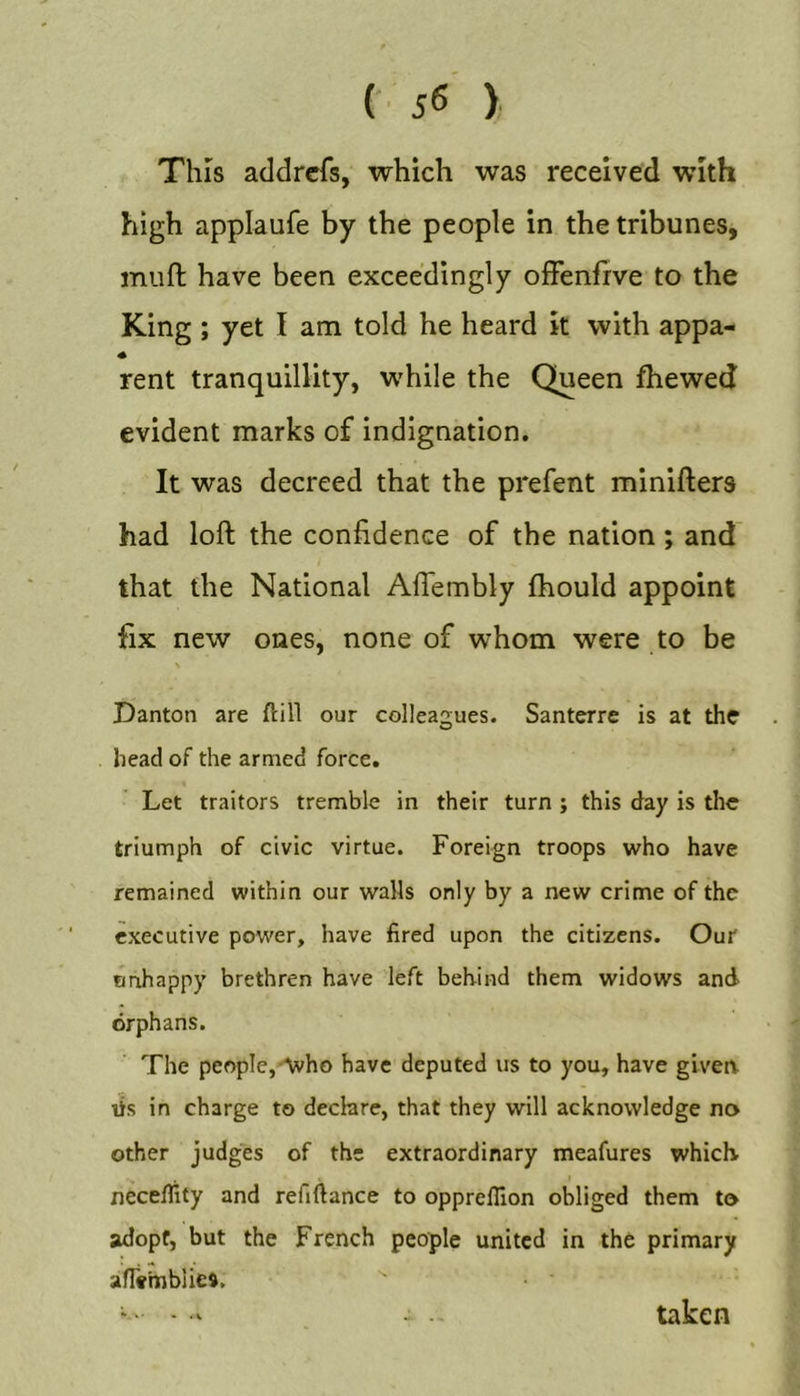 This addrcfs, which was received with high applaufe by the people in the tribunes, muft have been exceedingly offenfrve to the King ; yet I am told he heard k with appa- rent tranquillity, while the Queen fhewed evident marks of indignation. It was decreed that the prefent minifters had loft the confidence of the nation; and that the National Aflembly ftiould appoint fix new ones, none of whom were to be \ Danton are ftill our colleagues. Santerre is at the head of the armed force. Let traitors tremble in their turn ; this day is the triumph of civic virtue. Foreign troops who have remained within our walls only by a new crime of the executive power, have fired upon the citizens. Our Bnhappy brethren have left behind them widows and orphans. The people,'Avho have deputed us to you, have given lis in charge to declare, that they will acknowledge no other judges of the extraordinary meafures which neceflity and refiftance to oppreflion obliged them to adopt, but the French people united in the primary an»mblie». taken