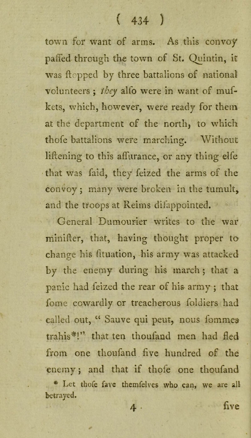 town fox' want of arms. As this convoy paiTed through the town of St. Quintin, it was ftopped by three battalions of national volunteers ; they alfo were in want of muf- kets, which, however, were ready for them at the department of the norths to which thofe battalions were marching. Without liftening to this affurance, or any thing elfe that w’^as faid, they feized the arms of the convoy; many were broken in the tumult, and the troops at Reims diiappointed. General Dumourier writes to the war minifler, that, having thought proper to change his fituation, his army was attacked by the enemy during his march ; that a panic had feized the rear of his- army ; that fome cowardly or treacherous foldiers had called out, “ Sauve qui peut, nous fommes trahis'^!” that ten thoufand men had fled from, one thoufand five hundred of the enemy; and that if thofe one thoufand * Let thofe favc themfelves who can, we are all betrayed. 4 • five