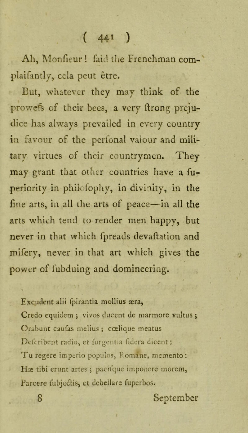 Ah, Monfieur ! faicl tlie Frenchman com- plaifantly, cela pent etre. But, whatever they may think of the prowefs of their bees, a very ftrong preju- dice has always prevailed in every country in favour of the perfonal vaiour and mili- tary virtues of their countrymen. They may grant that other countries have a fu- periority in philofopliy, in divinity, in the fine arts, in all the arts of peace—in all the arts which tend to render men happy, but never in that which fpreads devaftation and mifery, never in that art which gives the power of fubduing and domineering. Excudent alii fpirantia mollius sera. Credo equidem ; vivos ducent de marmore vultus ; Orabunt caufas melius ; coelique meatus Del’tribent radio, et furgentia fidera dicent: Tu regere imperio populos, Pomane, memento; Hx tibi erunt artes ; pacilque imponere morem, Parcere fubjedtis, et debcllare fuperbos. 8 September t