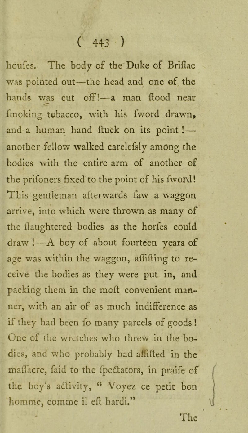 lioufes. The body of the Duke of Brlflac was pointed out—the head and one of the hands v/as cut off!—a man flood near fmoking tobacco, with his fword drawn, and a human hand fluck on its point!— another fellow walked carelefsly among the bodies with the entire arm of another of the prifoners fixed to the point of his fword! This gentleman afterwards faw a waggon arrive, into which were thrown as many of the flaughtered bodies as the horfes could draw 1—A boy of about fourteen years of age was within the waggon, afiifting to re- ceive the bodies as they were put in, and packing them in the mcft convenient man- ner, with an air of as much indifference as if they had been fo many parcels of goods ! One of the wretches who threw in the bo- dies, and who probably had aflifled in the maffacre, faid to the fpeflators, in praife of the boy’s adlivity, “ Voyez ce petit bon liommCj comme il efl hardi.” The