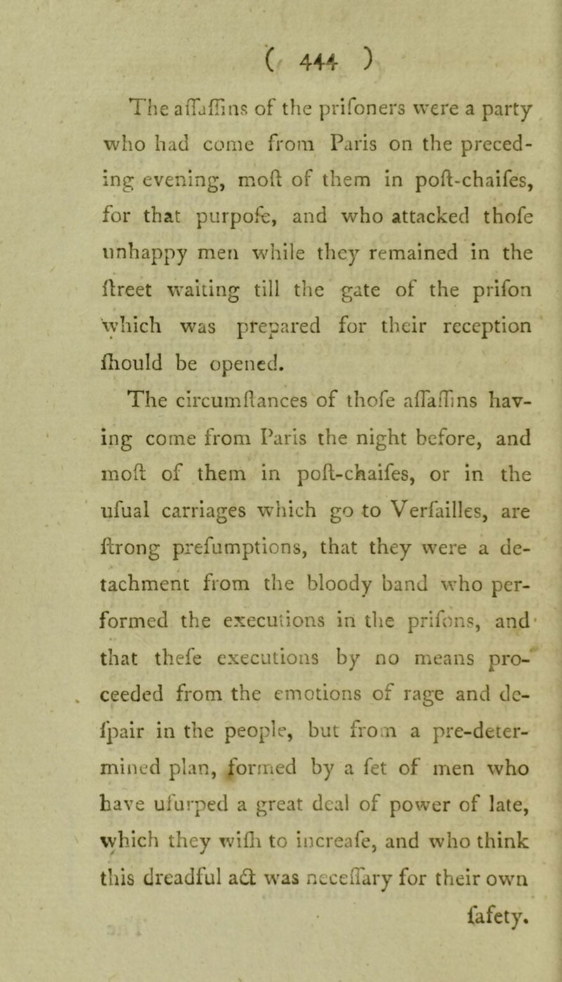 '( 4+4 ) The aiTjfTms of the prifoners were a party who had come from Paris on the preced- ing evening, mod of them in poft-chaifes, for that purpofe, and who attacked thofe unhappy men while they remained in the ilreet waiting till the gate of the prifon which was prepared for their reception iliould be opened. The circumflances of thofe afTa!Tms hav- ing come from Paris the night before, and moft of them in poft-chaifes, or in the ufual carriages which go to Verfailles, are ftrong prefumptions, that they were a de- tachment from the bloody band who per- formed the execulions in the prifons, and' that thefe executions by no means pro- ceeded from the emotions of rage and dc- fpair in the people, but from a pre-deter- mined plan, jformed by a fet of men who have ufurped a great deal of power of late, vyhich they wifli to increafe, and who think this dreadful a«ft was neceffary for their own fafety.