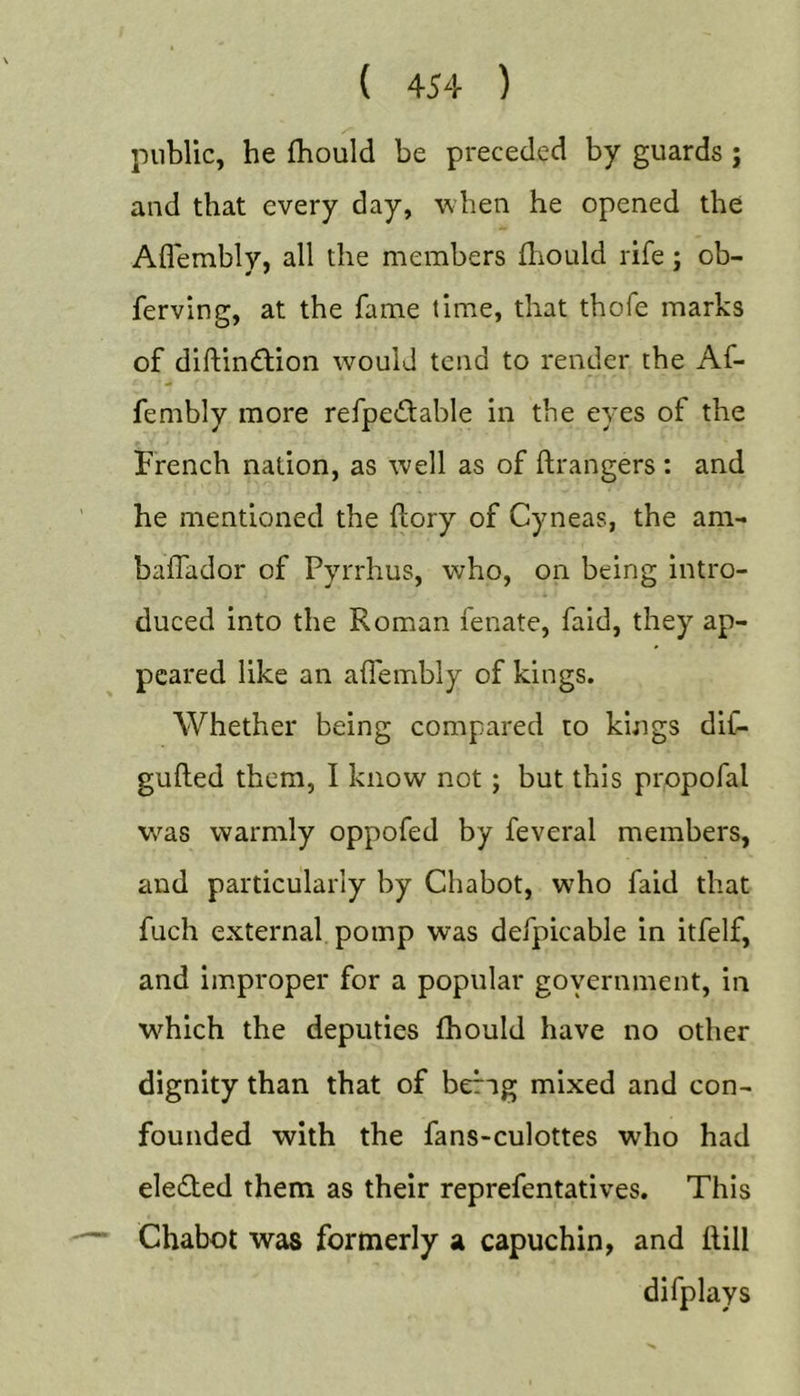 public, he Ihould be preceded by guards ; and that every day, when he opened the Aflembly, all the members fliould rife ; ob- ferving, at the fame time, that thofe marks of diftin&lt;ftion would tend to render the Af- fembly more refpetSlable in the eyes of the French nation, as well as of ftrangers : and he mentioned the (lory of Cyneas, the am- baflador of Pyrrhus, who, on being intro- duced into the Roman fenate, faid, they ap- peared like an aflembly of kings. Whether being eompared to kings dif- gufted them, I know not; but this propofal was warmly oppofed by feveral members, and particularly by Chabot, who faid that fuch external pomp was defpicable in itfelf, and improper for a popular goyernment, in which the deputies fhould have no other dignity than that of berig mixed and con- founded with the fans-culottes who had eleded them as their reprefentatives. This Chabot was formerly a capuchin, and ttill difplays