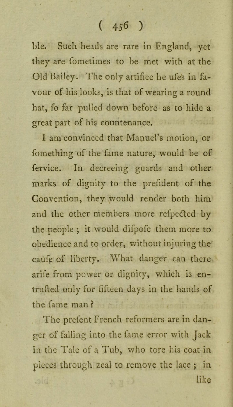 ble. Such heads are rare in England, yet they are fometimes to be met with at the Old Bailey. The only artifice he ufe's in fa- vour of his locks, is that of wearing a round hat, fo far pulled down before as to hide a great part of his countenance. I am convinced that Manuel’s motion, or fomething of the fame nature, would be of fervice. In decreeing guards and other marks of dignity to the prefident of the Convention, they .would render both him and the other members more refpeded by the people ; it would difpofe them more to obedience and to order, without injuring the caufe of liberty. What danger can there arife from power or dignity, which is cn- trufted only for fifteen days in the hands of \ the fame man ? The prefent French reformers are in dan- ger of falling into the fame error with Jack in the Tale of a Tub, who tore his coat in pieces through zeal to remove the lace ; in like