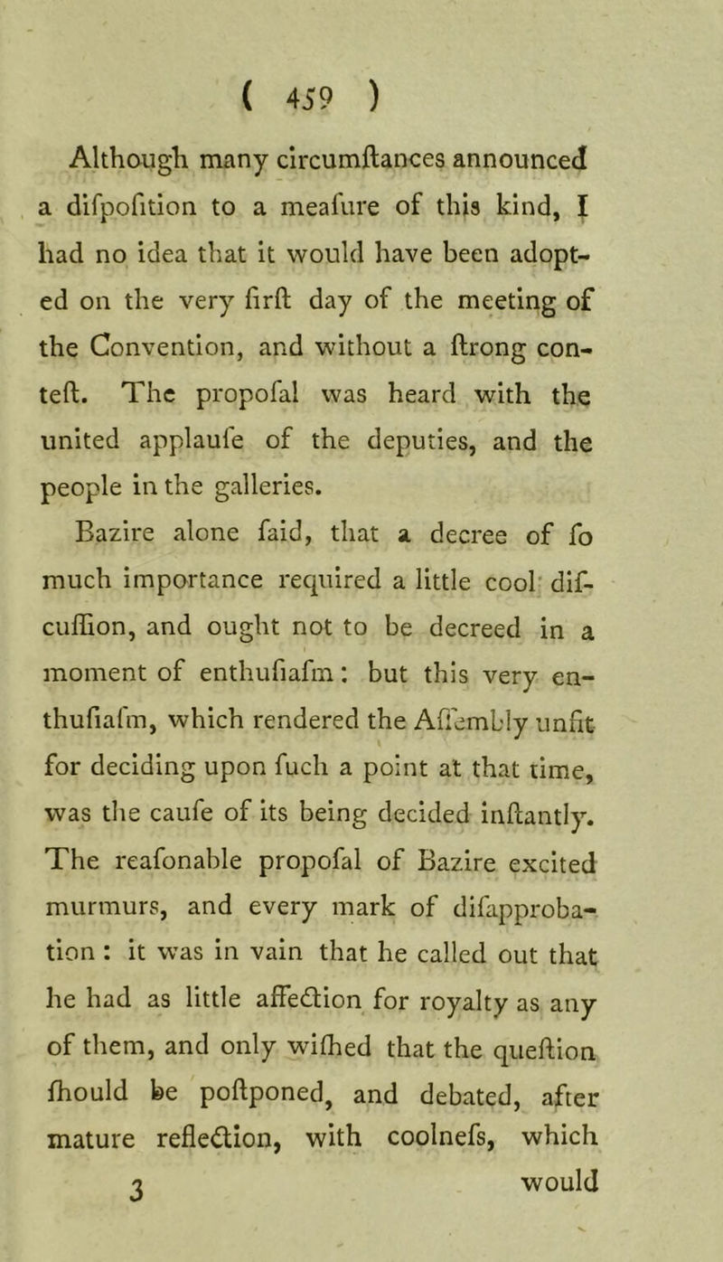 Although many clrcumftances announced a difpofition to a meafure of this kind, J had no idea that it would have been adopt- ed on the very hrft day of the meeting of the Convention, and without a ftrong con- teft. The propofal was heard with the united applaufe of the deputies, and the people in the galleries. Bazire alone faid, that a decree of fo much importance required a little cool' dif- cuffion, and ought not to be decreed in a moment of enthufiafin: but this very en- thufiafm, which rendered the Ahembly unfit for deciding upon fuch a point at that time, was the caufe of its being decided inftantly. The reafonable propofal of Bazire excited murmurs, and every mark of difapproba- tion : it was in vain that he called out that he had as little affedlion for royalty as any of them, and only wifiied that the queftion fhould be poftponed, and debated, after mature reflexion, with coolnefs, which -2 would