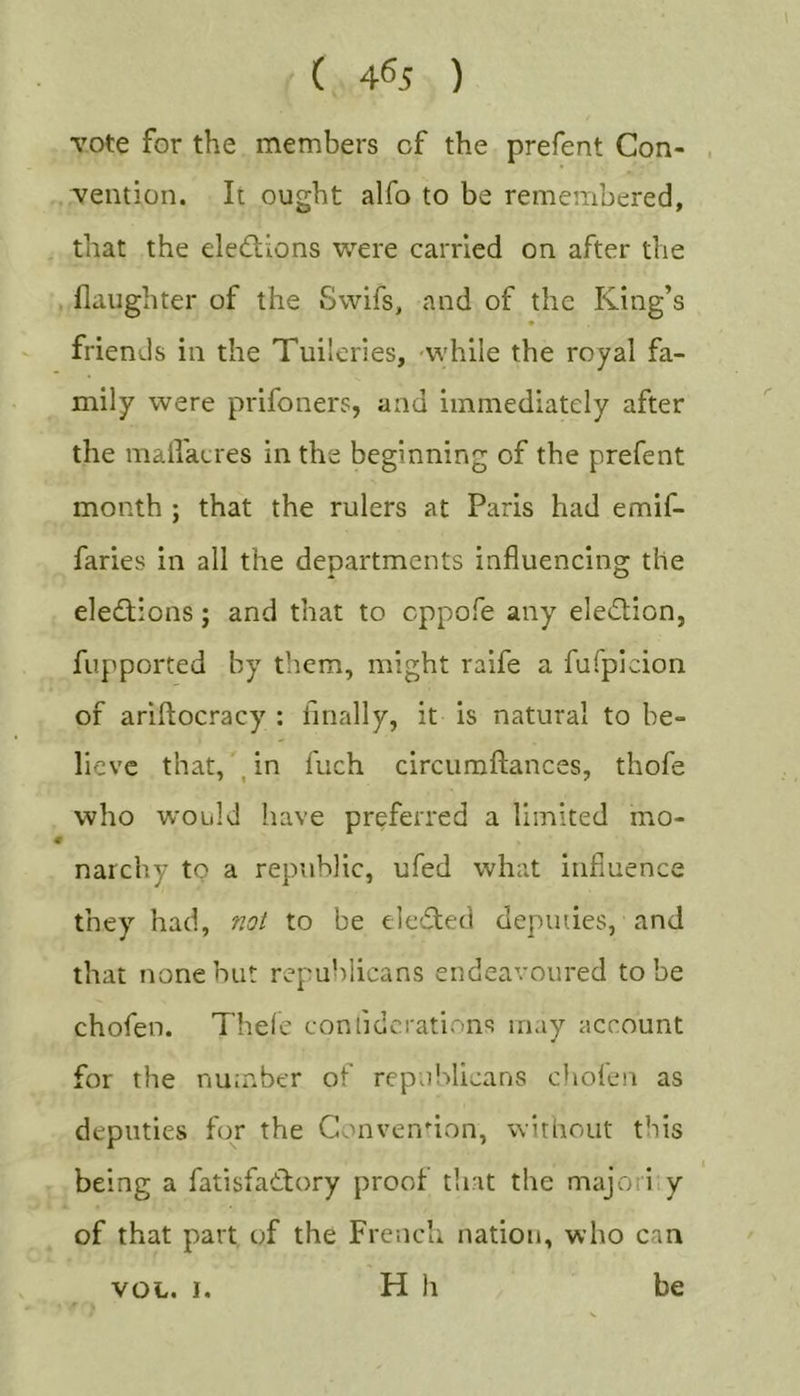 vote for the members of the prefent Con- , vention. It ought alfo to be remembered, that the eledions were carried on after the flaughter of the Swifs, and of the King’s friends in the Tuileries, -while the royal fa- mily were prifoners, and immediately after the mallacres in the beginning of the prefent month ; that the rulers at Paris had emif- faries in all the departments influencing the eledtions; and that to cppofe any eledtion, fupported by them, might raife a fuTpicion of ariftocracy : finally, it is natural to be- lieve that, , in fuch circumftances, thofe who would have preferred a limited mo- narchy to a republic, ufed what influence they had, not to be eledted depiuies, and that none but republicans endeavoured to be chofen. Thele confidcrations may account for the number of republicans chofen as deputies for the Convenuon, without this being a fatisfadlory proof that the majority of that part of the French nation, who can VOL. I. H h be