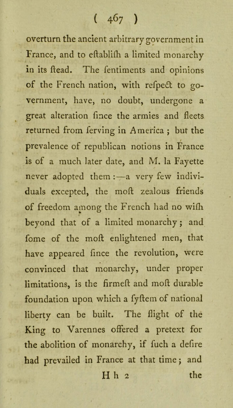 overturn the ancient arbitrary government in France, and to eftablilli a limited monarchy in its head. The fentiments and opinions of the French nation, with refpedt to go- t vernment, have, no doubt, undergone a great alteration fince the armies and fleets returned from ferving in America ; but the / prevalence of republican notions in France is of a much later date, and M. la Fayette never adopted them :—a very few indivi- duals excepted, the moll zealous friends of freedom among the French had no wifh beyond that of a limited monarchy; and fome of the moft enlightened men, that have appeared fince the revolution, were convinced that monarchy, under proper limitations, is the firmed: and moft durable foundation upon, which a fyftem of national liberty can be built. The flight of the King to Varennes offered a pretext for the abolition of monarchy, if fuch a defire had prevailed in France at that time j and H h 2 the