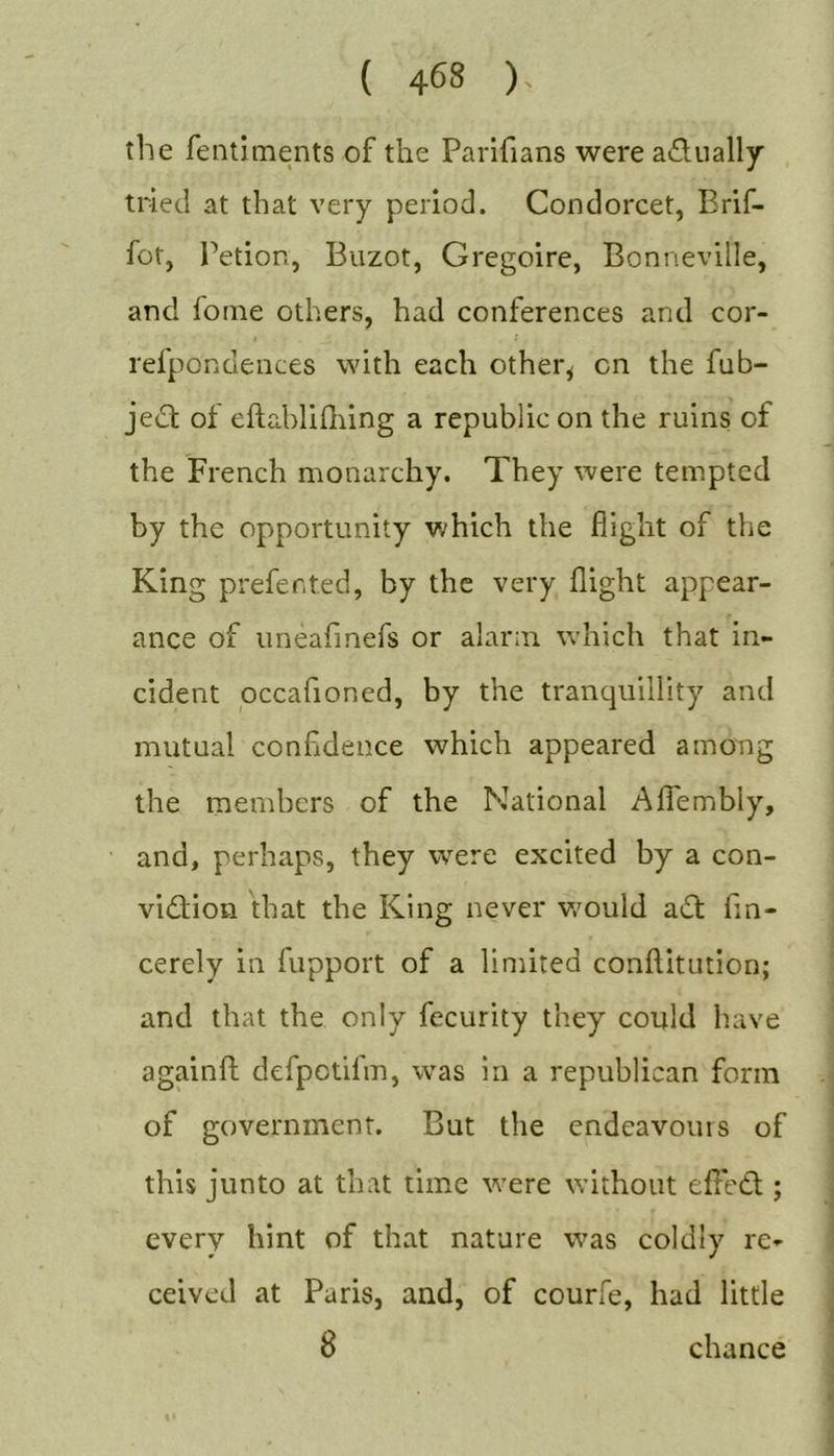 the fentiments of the Parifians were adually tried at that very period. Condorcet, Brif- for, Petion, Buzot, Gregoire, Bonneville, and forne others, had conferences and cor- refpondences with each other^ on the fub- jedt of eftablifliing a republic on the ruins of the French monarchy. They were tempted by the opportunity v;hich the flight of the King prefer.ted, by the very flight appear- ance of uneafinefs or alarm which that in- cident occafioned, by the tranquillity and mutual confidence which appeared among the members of the National Aflhmbly, and, perhaps, they were excited by a con- vidion that the King never v/ould adt fin- cerely in fupport of a limited conftitution; and that the only fecurity they could have againfl; defpotifm, was in a republican form of government. But the endeavours of this junto at that time were without efledt; every hint of that nature was coldly re^- ceived at Paris, and, of courfe, had little 8 chance