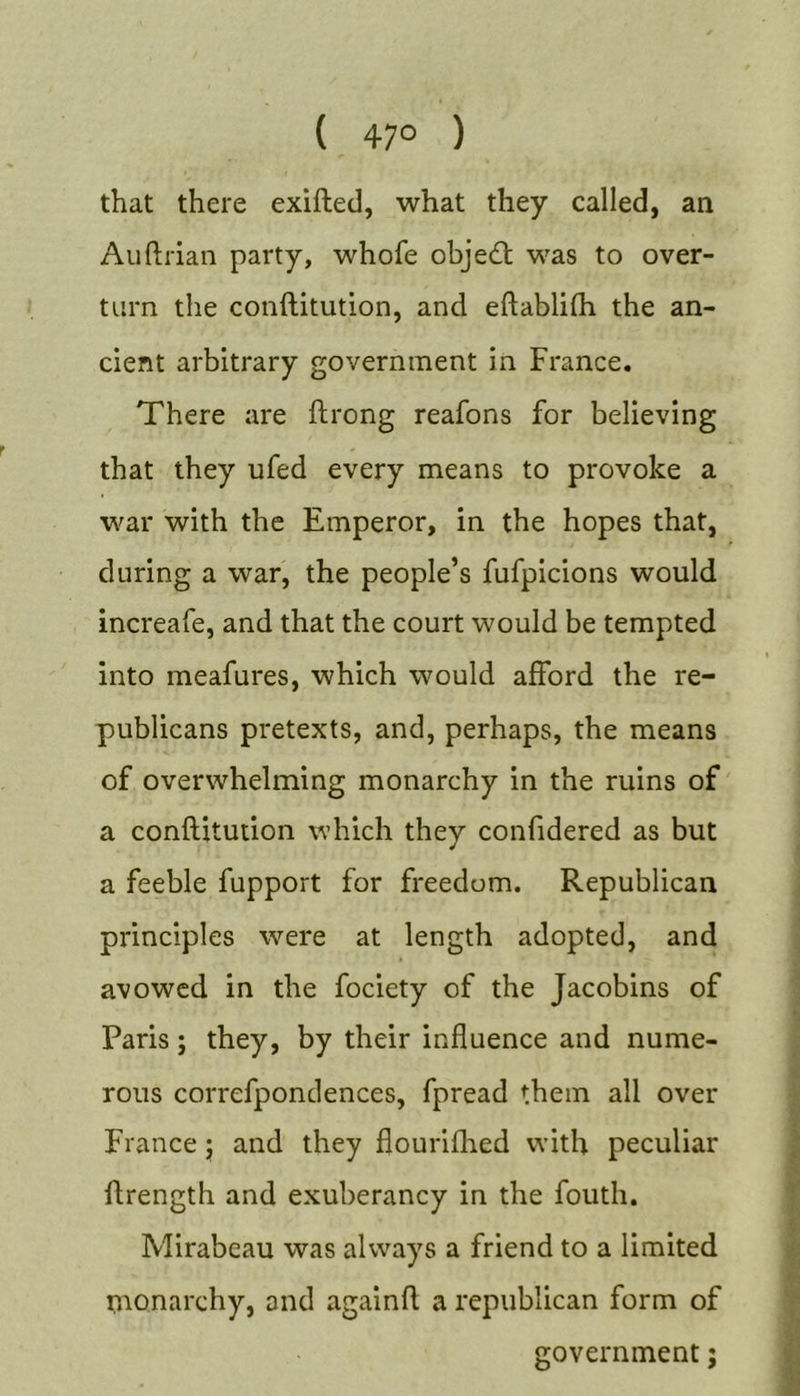 ( 47° ) that there exifted, what they called, an Auftrian party, whofe obje£l; was to over- turn the conftitution, and eftablifh the an- cient arbitrary government in France. There are ftrong reafons for believing that they ufed every means to provoke a war with the Emperor, in the hopes that, during a war, the people’s fufpicions would increafe, and that the court would be tempted into meafures, which would afford the re- publicans pretexts, and, perhaps, the means of overwhelming monarchy in the ruins of a conflitution which they confidered as but a feeble fupport for freedom. Republican principles were at length adopted, and avowed in the fociety of the Jacobins of Paris; they, by their influence and nume- rous correfpondences, fpread them all over France; and they flourifhed with peculiar flrength and exuberancy in the fouth. Mirabeau was always a friend to a limited nionarchy, and againft a republican form of government j