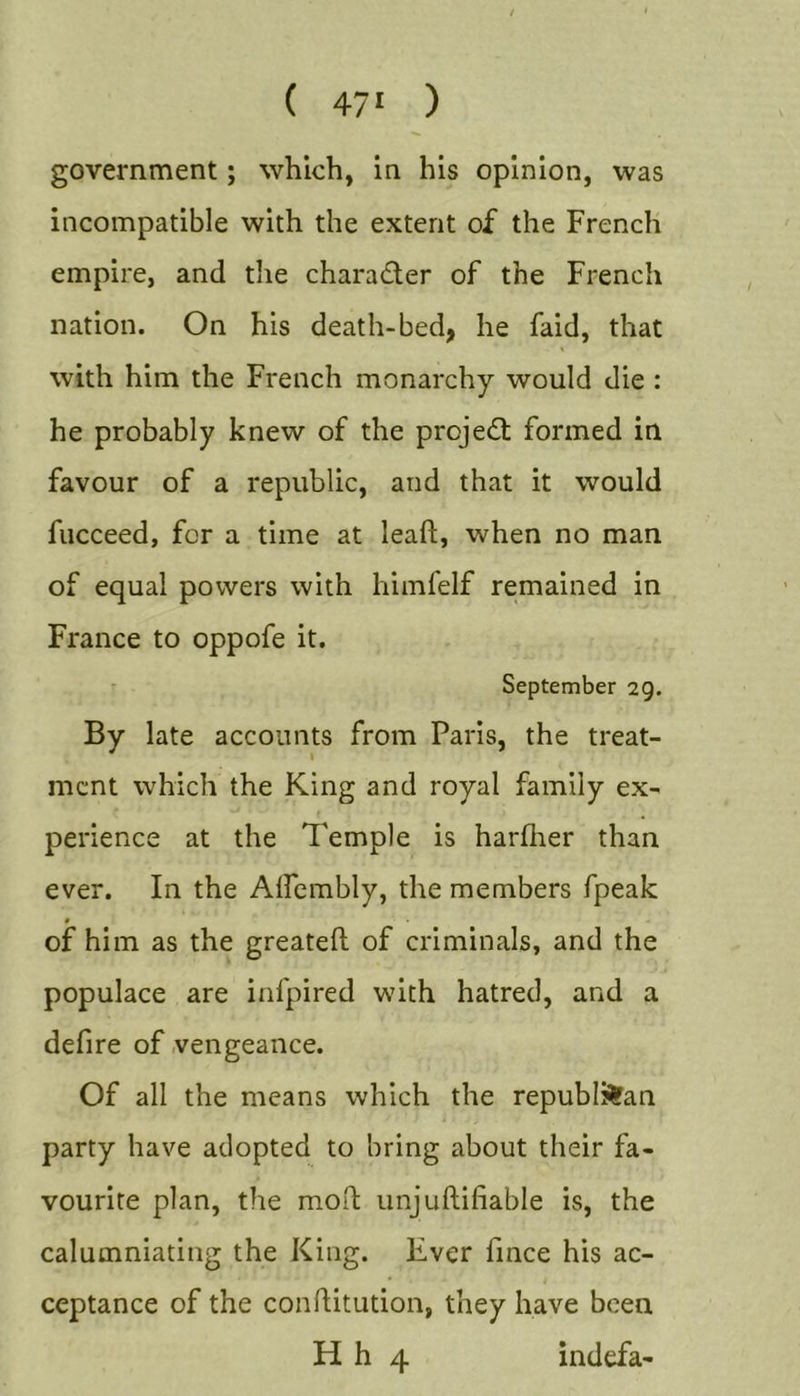 ( 47' ) government; which, in his opinion, was incompatible with the extent of the French empire, and the character of the French nation. On his death-bed, he faid, that with him the French monarchy would die : he probably knew of the projedf formed in favour of a republic, and that it would fucceed, for a time at leaft, when no man of equal powers with himfelf remained in France to oppofe it. - September 29. By late accounts from Paris, the treat- mcnt which the King and royal family ex- perience at the Temple is harflier than ever. In the Alfembly, the members fpeak of him as the greateft of criminals, and the populace are infpired with hatred, and a defire of vengeance. Of all the means which the republican party have adopted to bring about their fa- vourite plan, the moil unjuftifiable is, the calumniating the King. Ever fmce his ac- ceptance of the conflitution, they have been