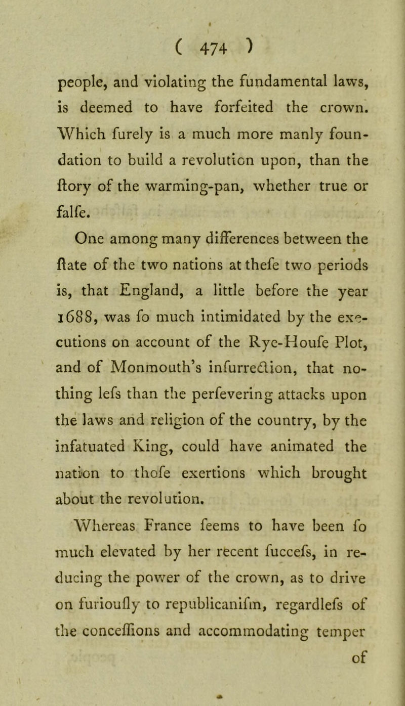 people, and violating the fundamental laws, is deemed to have forfeited the crown. Which furely is a much more manly foun- dation to build a revolution upon, than the ftory of the warming-pan, whether true or falfe. One among many differences between the &gt; flate of the two nations at thefe two periods is, that England, a little before the year 1688, was fo much intimidated by the exe- cutions on account of the Ryc-Houfe Plot, and of Monmouth’s infurredion, that no- thing lefs than the perfevering attacks upon the laws and religion of the country, by the infatuated King, could have animated the natkm to thofe exertions which brought about the revolution. Whereas France feems to have been fo much elevated by her recent fuccefs, in re- ducing the power of the crown, as to drive on furioufly to republicanifm, regardlefs of the conceffions and accommodating temper of