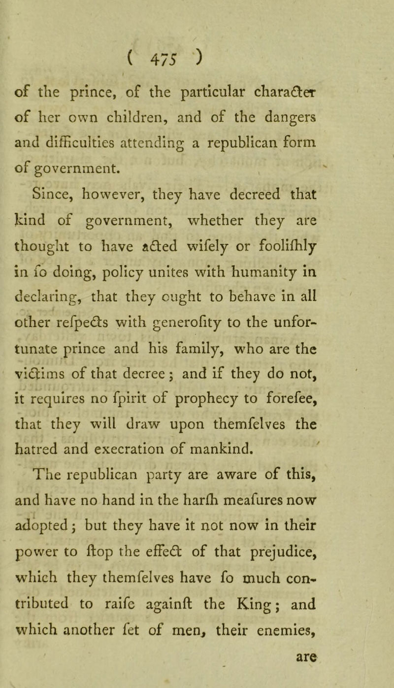 of the prince, of the particular chara(Ster of her own children, and of the dangers and difficulties attending a republican form of government. Since, however, they have decreed that kind of government, whether they are thought to have adfed wifely or foolifhly in fo doing, policy unites with humanity in declaring, that they ought to behave in all other refpedls with generofity to the unfor- tunate prince and his family, who are the vicl:ims of that decree; and if they do not, it requires no fpirit of prophecy to fo'refee, that they will draw upon themfelves the hatred and execration of mankind. The republican party are aware of this, and have no hand in the harffi meafures now adopted; but they have it not now in their power to flop the effedl of that prejudice, which they themfelves have fo much con- tributed to raife againft the King; and which another fet of men, their enemies. are