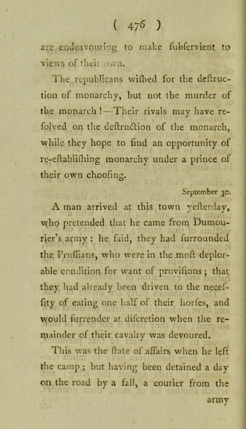 ( 47^ ) arc enJe-avourIng to make fubfervient to views of their ) .vn. The republicans wifhed for the dcflruc- tion of monarchy, but not the murder of the monarch !—Their rivals may have re- folved on the deftrudion of the monarch, while they hope to find an opportunity of re-eftabliQiing monarchy under a prince of their own choofing. September 30. A man arrived at this town yefterday, who pretended that he came from Dumou- rier’s army : he faid, they had furrounded the Pruffians, who were in the moft deplor- able condition for want of prcvifions ; that they had already been driven to the necef- fity of eating one half of their horfes, and lyould furrender at diferetioh when the re- mainder of their cavalry was devoured. This was the date of affairs when he left the camp ; but having been detained a day on the road by a fall, a courier from the army