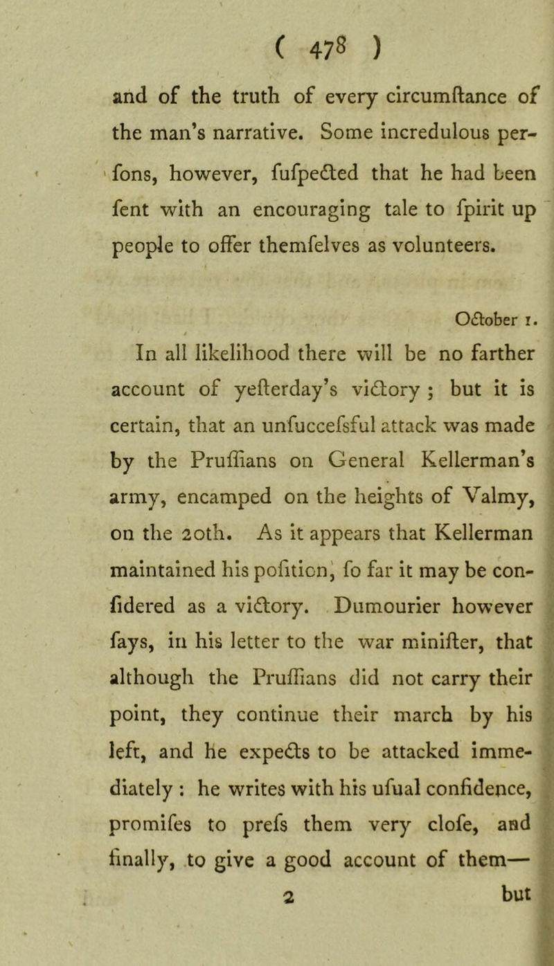 and of the truth of every circumftance of the man’s narrative. Some incredulous per- ' fons, however, fufpedled that he had been fent with an encouraging tale to fpirit up people to offer themfelves as volunteers. October i. $ In all likelihood there will be no farther account of yefterday’s victory ; but it is certain, that an unfuccefsful attack was made by the Pruffians on General Kellerman’s army, encamped on the heights of Valmy, on the 2oth. As it appears that Kellerman maintained his pofition^ fo far it may be con- (idered as a vidtory. Dumourier however fays, in his letter to the war minifter, that although the Pruffians did not carry their point, they continue their march by his left, and he experts to be attacked imme- diately ; he writes with his ufual confidence, promifes to prefs them very clofe, and finally, .to give a good account of them— but 2