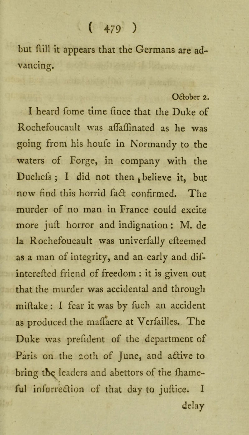 but ftill It appears that the Germans are ad- vancing. 0£tober 2. I heard fome time fince that the Duke of Rochefoucault was aflaffinated as he was going from his houfe in Normandy to the waters of Forge, in company with the Duchefs ; I did not then | believe it, bu.t now find this horrid fa£t confirmed. The murder of no man in France could excite more juft horror and indignation: M. de la Rochefoucault was univerfally efteemed as a man of integrity, and an early and dif- interefted friend of freedom : it is given out that the murder was accidental and through miftake: I fear it was by fucb an accident as produced the maffacre at Verfailles. The Duke was prefident of the department of Paris on the 20th of June, and active to bring th^ leaders and abettors of the fhame- ful infurredion of that day to juftice. I delay