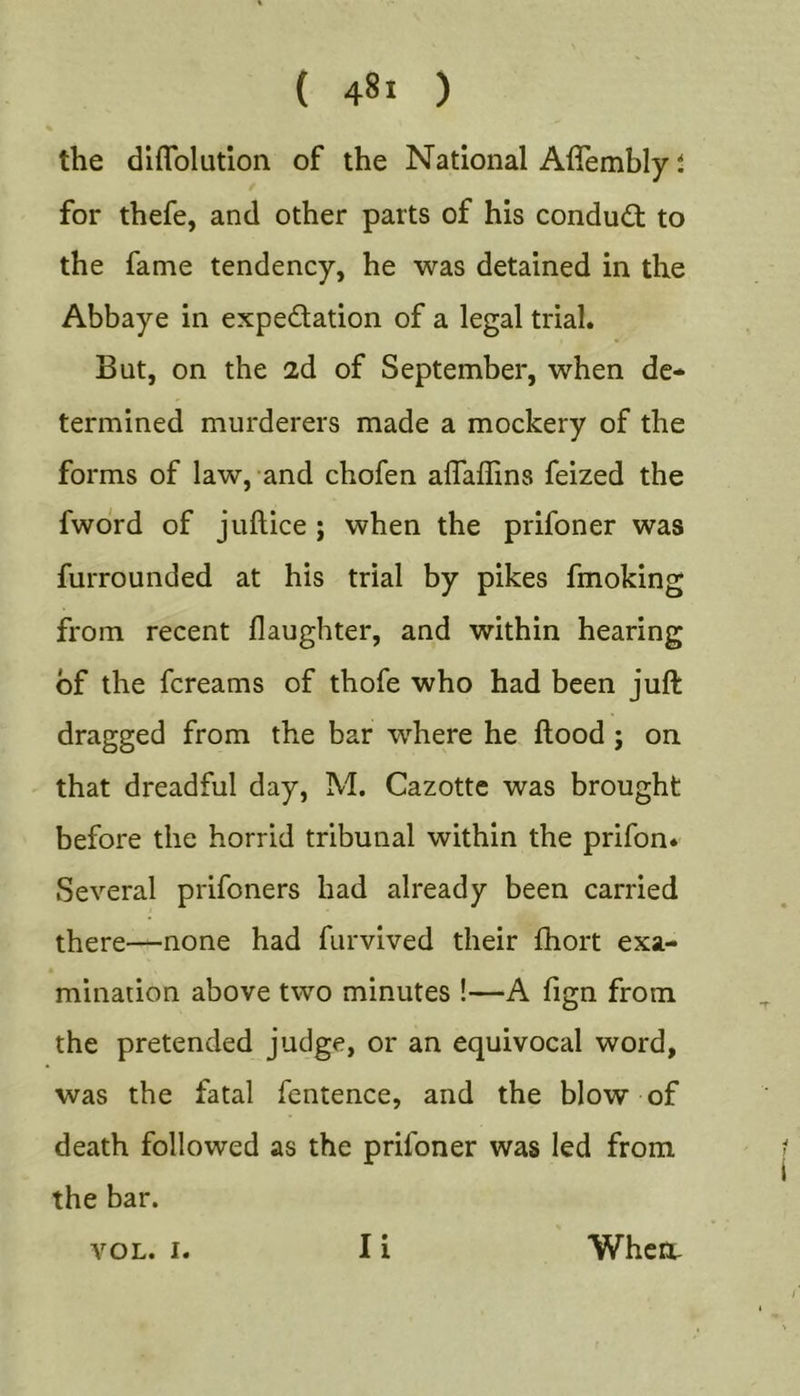 the diflblutlon of the National Affembly t for thefe, and other parts of his condudt to the fame tendency, he was detained in the Abbaye in expectation of a legal trial. But, on the 2d of September, when de- termined murderers made a mockery of the forms of law, and chofen affaffins feized the fwdrd of juftice ; when the prifoner was furrounded at his trial by pikes fmoking from recent daughter, and within hearing of the fcreams of thofe who had been juft dragged from the bar where he ftood ; on that dreadful day, M. Cazottc was brought before the horrid tribunal within the prifon* Several prifoners had already been carried there—none had furvived their fhort exa- mination above two minutes !—A fign from the pretended judge, or an equivocal word, was the fatal fentence, and the blow of death followed as the prifoner was led from the bar. VOL. I. li Whert