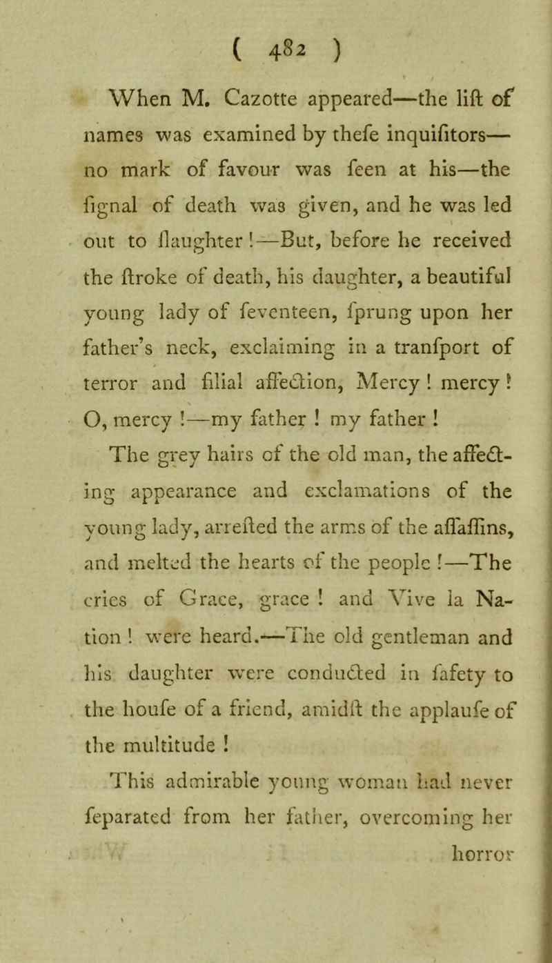 ( 4»2 ) 1 When M. Cazotte appeared—the lift of names was examined by thefe inquifitors— no mark of favour was feen at his—the fignal of death was given, and he was led out to llaughter !—But, before he received the ftroke of death, his daughter, a beautiful young lady of fevcnteen, fprung upon her father’s neck, exclaiming in a tranfport of terror and hlial aftedion, Mercy ! mercy \ O, mercy !—my father ! my father ! The grey hairs of the old man, the alfecft- ing appearance and exclamations of the young lady, arrefted the arms of the aflaflins, and melted the hearts of the people !—The cries of Grace, grace ! and Vive la Na- tion ! were heard.—The old gentleman and his daughter were condmfted in fafety to the houfe of a friend, amidft the applaufe of the multitude ! This admirable young woman had never feparated from her father, overcoming her horror