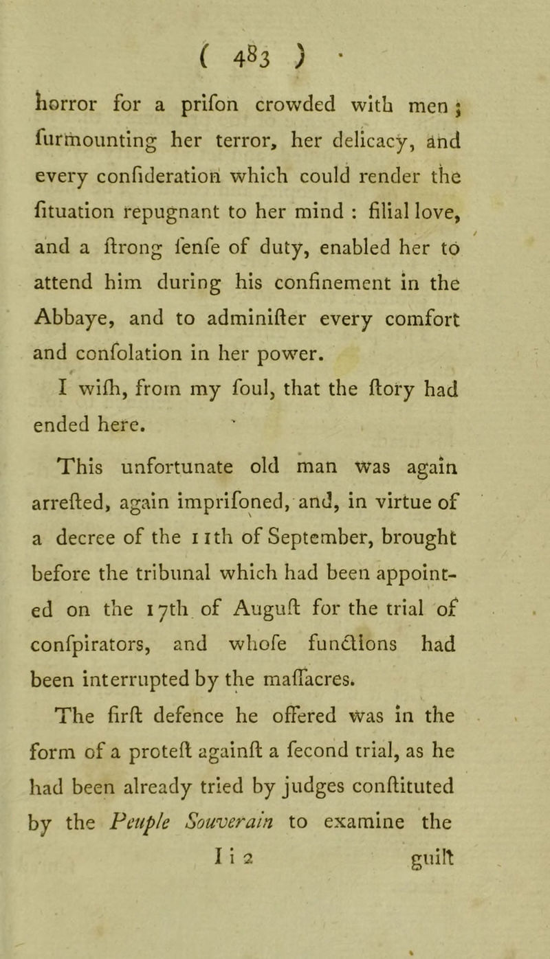 horror for a prifon crowded with men j fiirrhoimting her terror, her delicacy, ind every confideratiori which could render the fituation repugnant to her mind : filial love, / and a ftrong fenfe of duty, enabled her to attend him during his confinement in the Abbaye, and to adminifter every comfort and confolation in her power. t I with, from my foul, that the ftory had ended here. This unfortunate old man was again arrefted, again imprifoned, and, in virtue of a decree of the nth of September, brought before the tribunal which had been appoint- ed on the 17th of Augufl; for the trial of confpirators, and wliofe functions had been interrupted by the malfacres. The firft defence he offered was in the form of a protefl againfl a fecond trial, as he had been already tried by judges conftituted by the Fcuple Souverain to examine the I i 2 guilt