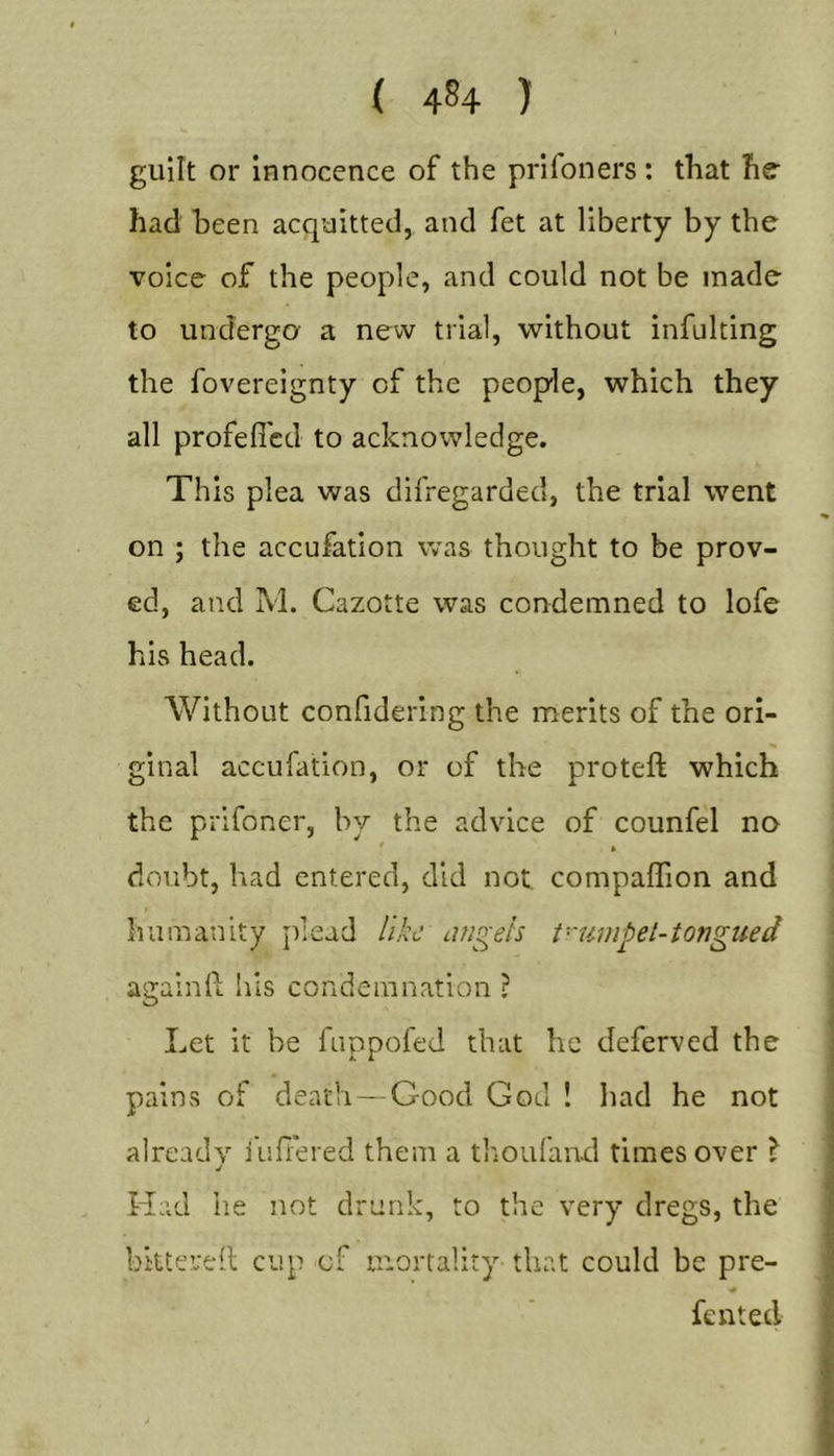 ( 44 ) guilt or Innocence of the prifoners: that hff had been acquitted, and fet at liberty by the voice of the people, and could not be made to undergo a new trial, without infulting the fovereignty of the people, which they all profefl'cd to acknowledge. This plea was difregarded, the trial went on ; the accufation was thought to be prov- ed, and M. Cazotte was condemned to lofe his head. Without confidering the merits of the ori- ginal accufation, or of the proteft which the prifoner, by the advice of counfel no doubt, had entered, did not compaffion and humanity juead like afigeh t-'umpel-tongued againft his condemnation ? Let it be fuppofed that he deferved the pains of death — Good God ! had he not already lufiered them a thoufanxl times over \ Had he not drunk, to the very dregs, the bittered cup of mortality that could be pre- •0 fen ted