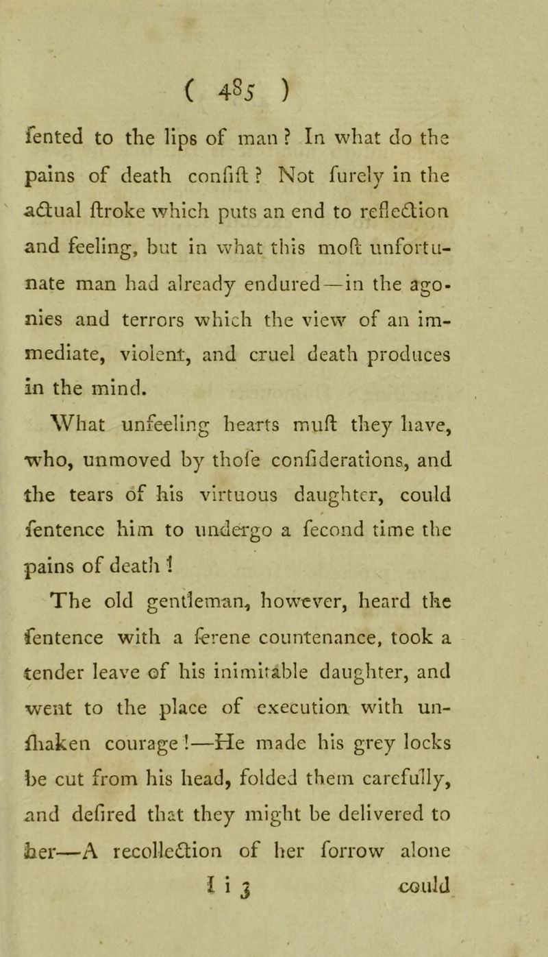 fented to the lips of man ? In what do the pains of death confift ? Not furely in the adtual ftroke which puts an end to reflection and feeling, but in what this mofi; unfortu- nate man had already endured—in the ago- nies and terrors which the view of an im- mediate, violent, and cruel death produces in the mind. What unfeeling hearts muft they have, who, unmoved by thofe confiderations, and the tears of his virtuous daughter, could fentence him to undergo a fecond time the pains of death 1 The old gentleman, however, heard the fentence with a ferene countenance, took a tender leave of his inimitable daughter, and went to the place of execution with un- fliaken courage !—He made his grey locks be cut from his head, folded them carefully, and defired that they might be delivered to her—A recolleClion of her forrow alone I i j could