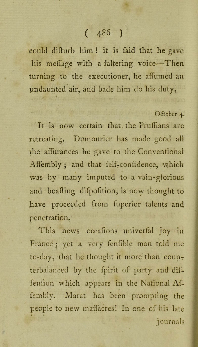 'could difturb him ! it is faid that he gave his meflage with a faltering voice—Then turning to the executioner, he afTumed an undaunted air, and bade him do his duty, * Oftobcr 4. It is now certain that, the Pruflians are retreating. Dumourier has made good all the affurances he gave to the Conventional Aflembly j and that felf-confidence, which was by many imputed to a vain-glorious and boafting difpofition, is now thought to have proceeded from fuperior talents and penetration. This news occafions univerfal joy in France ; yet a very fenfible man told me to-day, that he thought it more than counr terbaianced by the fpirit of party and dif- fenfion which appears in the National Af- fembly. Marat has been prompting the people to new maflacres! In one of his late % % journals