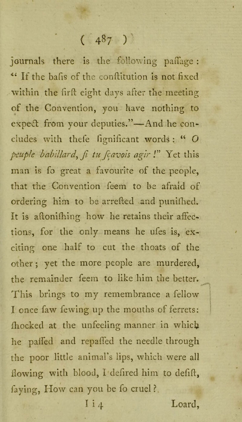 { 4^7 ) journals there is the following palTugc : If the bafis of the conftitution is not fixed within the firfi: eight days after the meeting of the Convention, you have nothing to expert from your deputies.”—i^nd he con- cludes with thefe fignificant words : “ O peuple hahlllard^ fi tu fcavois agir !” Yet this man is fo great a favourite of the people, that the Convention feem to be afraid of ordering him to be arrefted .and punilhed. It is aftonifhing how he retains their affec- tions, for the only means he ufes is, ex- citing one half to cut the thoats of the other; yet the more people are murdered, the remainder feem to like him the better. This brings to my remembrance a fellow I once faw fewing up the mouths of ferrets: fhocked at the unfeeling manner in which he paifed and repaffed the needle through the poor little animal’s lips, which were all flowing with blood, I defired him to defift, faying, How can you be fo cruel ?.