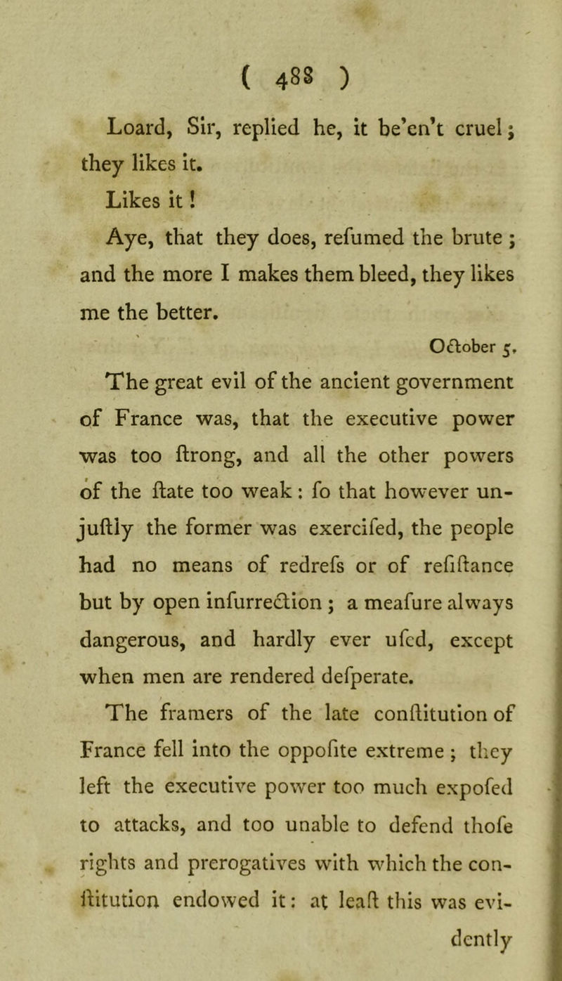 Loard, Sir, replied he, it be’en’t cruel; they likes it. Likes it! Aye, that they does, refumed the brute ; and the more I makes them bleed, they likes me the better, 0(ftober 5, The great evil of the ancient government of France was, that the executive power was too ftrong, and all the other powers of the ftate too weak: fo that however un- juftiy the former was exercifed, the people had no means of redrefs or of refiftance but by open infurredion ; a meafure always dangerous, and hardly ever ufcd, except when men are rendered defperate. The framers of the late conftitution of France fell into the oppofite extreme ; they left the executive power too much expofed to attacks, and too unable to defend thofe rights and prerogatives with which the con- ihtution endowed it: at leaft this was evi- dently