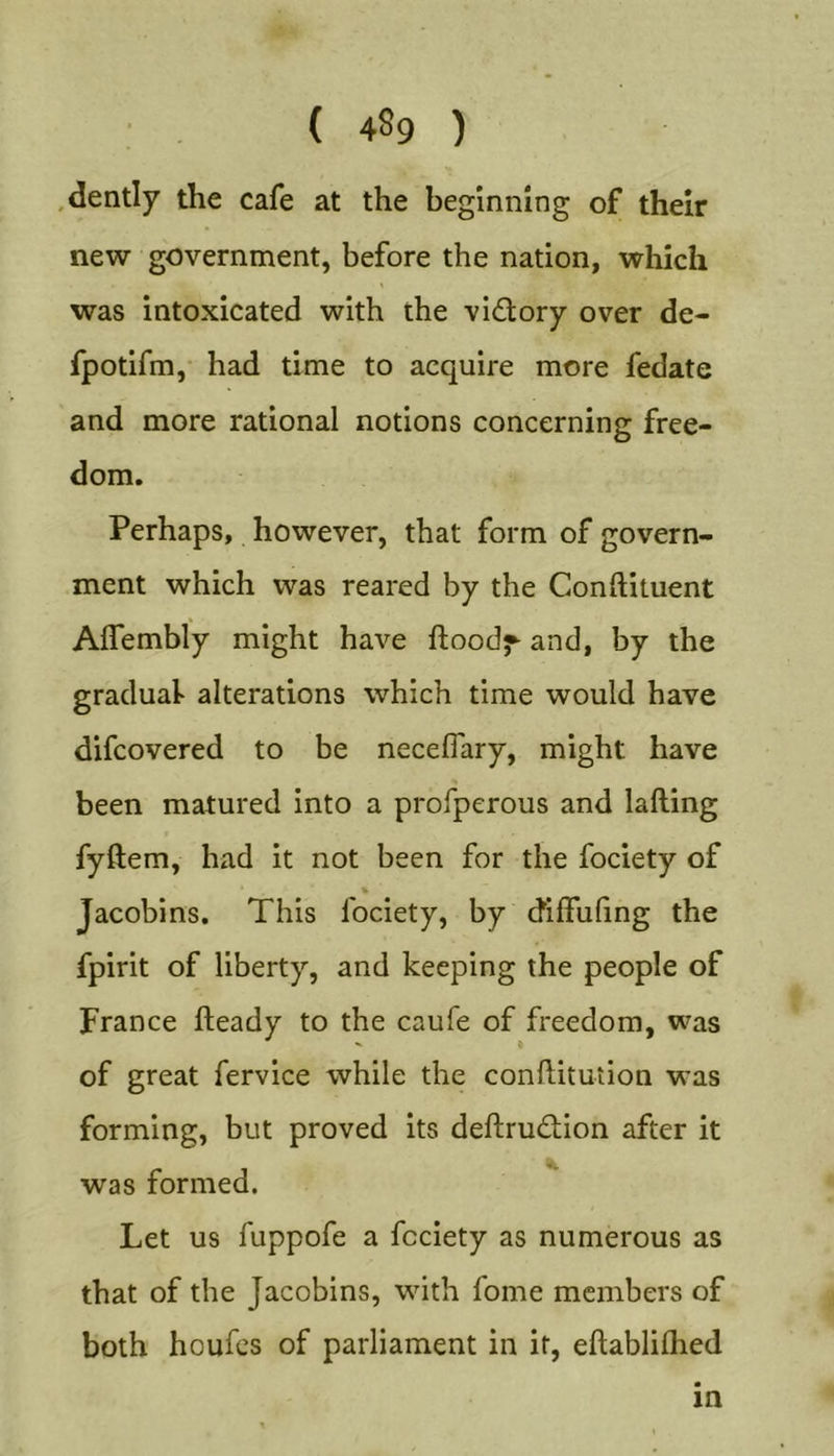 ■'V. ( 489 ) .dently the cafe at the beginning of their new government, before the nation, which was intoxicated with the vi£lory over de- fpotifm, had time to acquire more fedate and more rational notions concerning free- dom. Perhaps, however, that form of govern- ment which was reared by the Conftituent AlTembly might have ftood^ and, by the graduat alterations which time would have difcovered to be necelTary, might have been matured into a profperous and lafting fyftem, had it not been for the fociety of Jacobins. This fociety, by dilfuling the fpirit of liberty, and keeping the people of France fteady to the caufe of freedom, was of great fervice while the conftitution was forming, but proved its deftrudion after it was formed. Let us fuppofe a fociety as numerous as that of the Jacobins, with fome members of both houfes of parliament in it, eftabliihed in