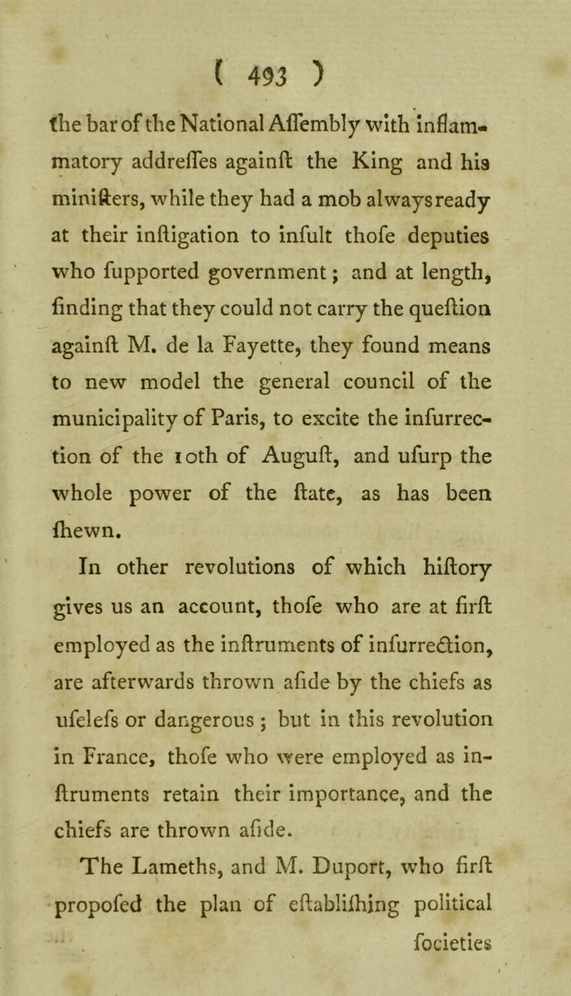 the bar of the National Affembly with Inflam- matory addrefles againft the King and hia minifters, while they had a mob always ready at their infligation to infult thofe deputies who fupported government; and at length, finding that they could not carry the queflion againft M. de la Fayette, they found means to new model the general council of the municipality of Paris, to excite the infurrec- tion of the loth of Auguft, and ufurp the whole power of the ftatc, as has been fhewn. In other revolutions of which hlftory gives us an account, thofe who are at firft employed as the inftruments of infurredion, are afterwards thrown afide by the chiefs as ufelefs or dangerous ; but in this revolution in France, thofe who were employed as in- ftruments retain their importance, and the chiefs are thrown afide. The Lameths, and M. Duport, who firft •propofed the plan of eftablifhjng political focieties