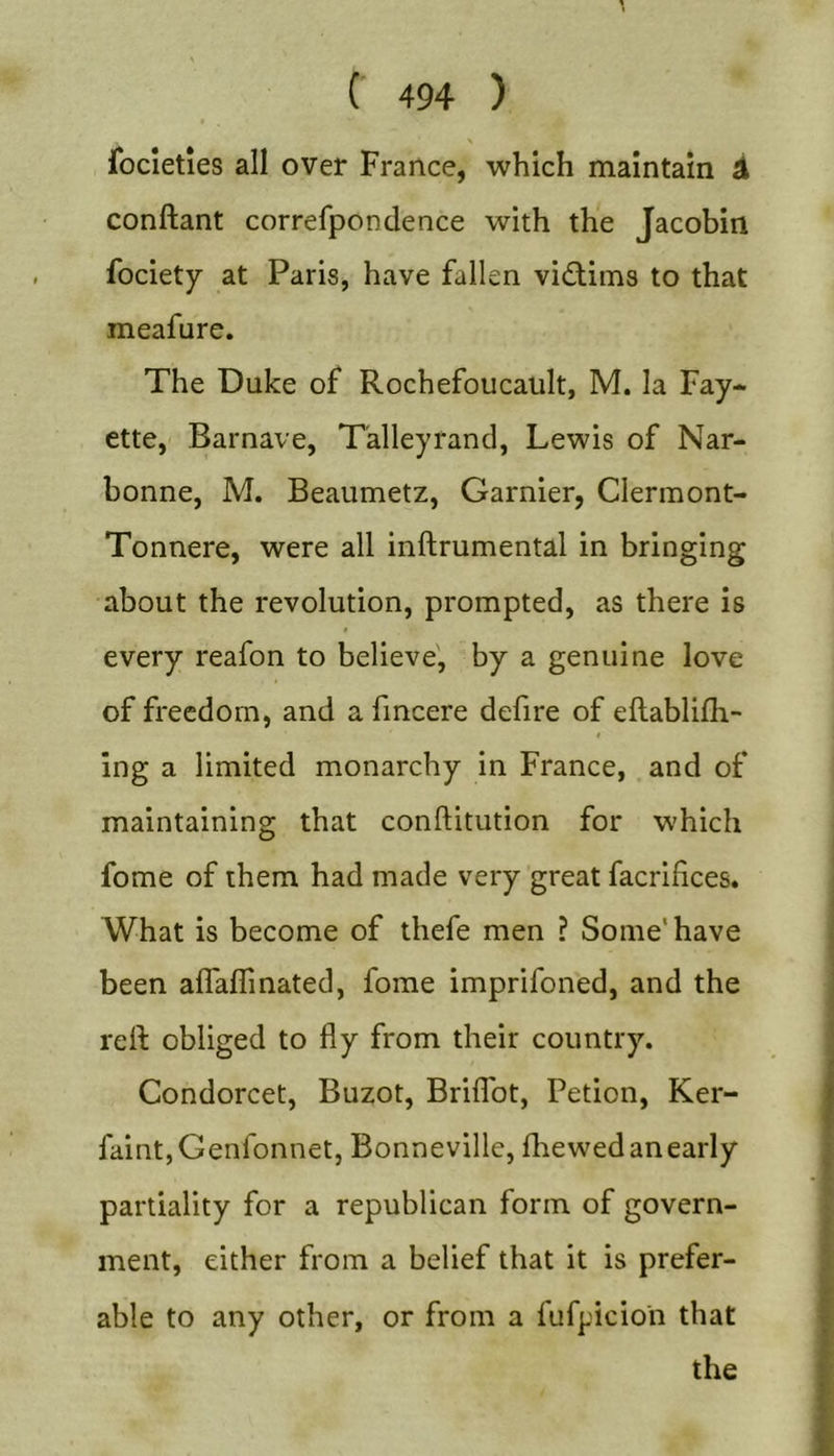 focleties all over France, which maintain ^ conftant correfpondence with the Jacobin fociety at Paris, have fallen victims to that meafure. The Duke of Rochefoucault, M. la Fay- ette, Barnave, Talleyrand, Lewis of Nar- bonne, M. Beaumetz, Gamier, Clermont- Tonnere, were all inftrumental in bringing about the revolution, prompted, as there is every reafon to believe', by a genuine love of freedom, and a fmcere defire of eflablifh- Ing a limited monarchy in France, and of maintaining that conftitution for which fome of them had made very great facrifices. What is become of thefe men ? Some'have been alTaflinated, fome imprifoned, and the relf obliged to fly from their country. Condorcet, Buzot, Briflbt, Petion, Ker- faintjGenfonnet, Bonneville, fliewed an early partiality for a republican form of govern- ment, either from a belief that it is prefer- able to any other, or from a fufpicion that the