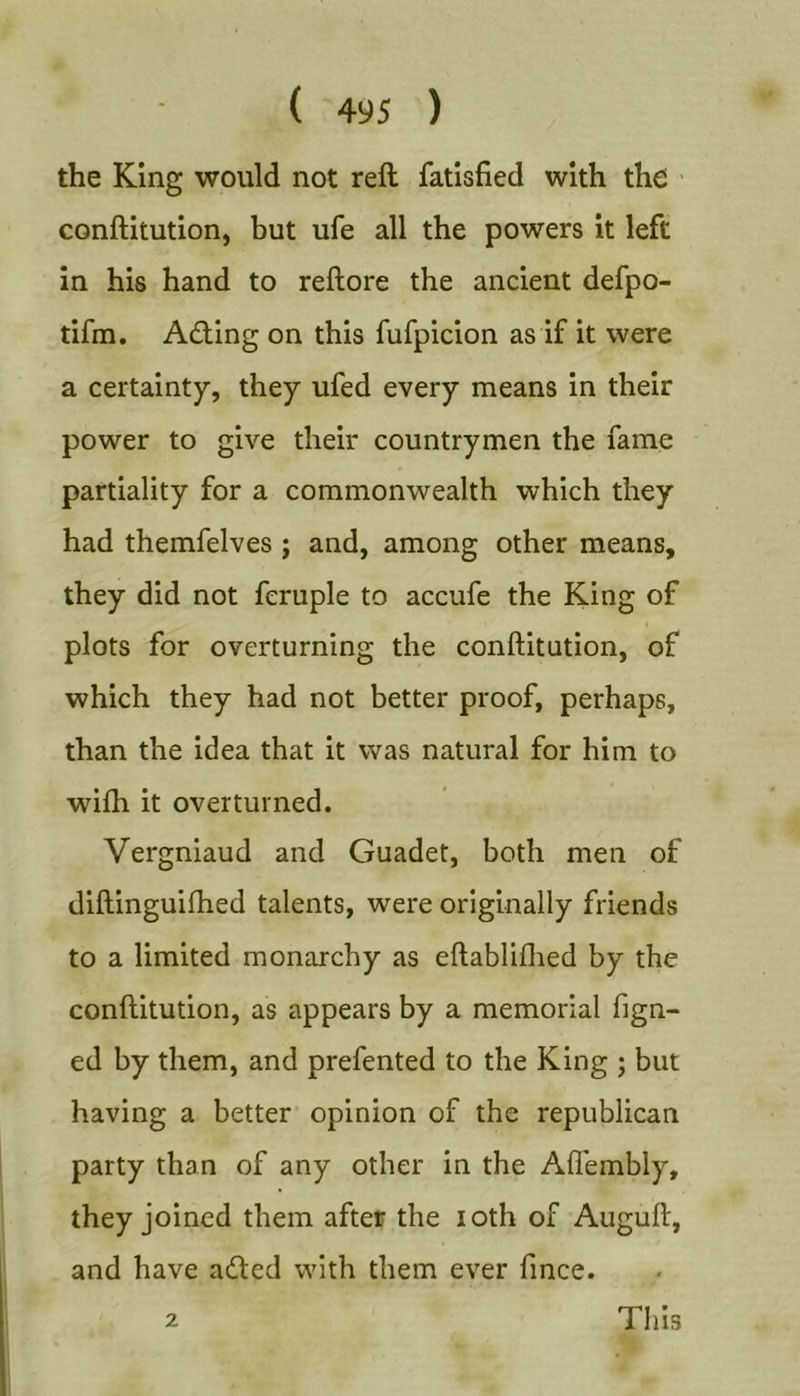 the King would not reft fatisfied with the ' conftitution, but ufe all the powers it left in his hand to reftore the ancient defpo- tifm. Adling on this fufpicion as if it were a certainty, they ufed every means in their power to give their countrymen the fame partiality for a commonwealth which they had themfelves j and, among other means, they did not fcruple to accufe the King of plots for overturning the conftitution, of which they had not better proof, perhaps, than the idea that it was natural for him to wifh it overturned. Vergniaud and Guadet, both men of diftinguifhed talents, were originally friends to a limited monarchy as eftabliflied by the conftitution, as appears by a memorial fign- ed by them, and prefented to the King ; but having a better opinion of the republican party than of any other in the Aflembly, they joined them after the loth of Auguft, and have adled with them ever fince. 2 Tills