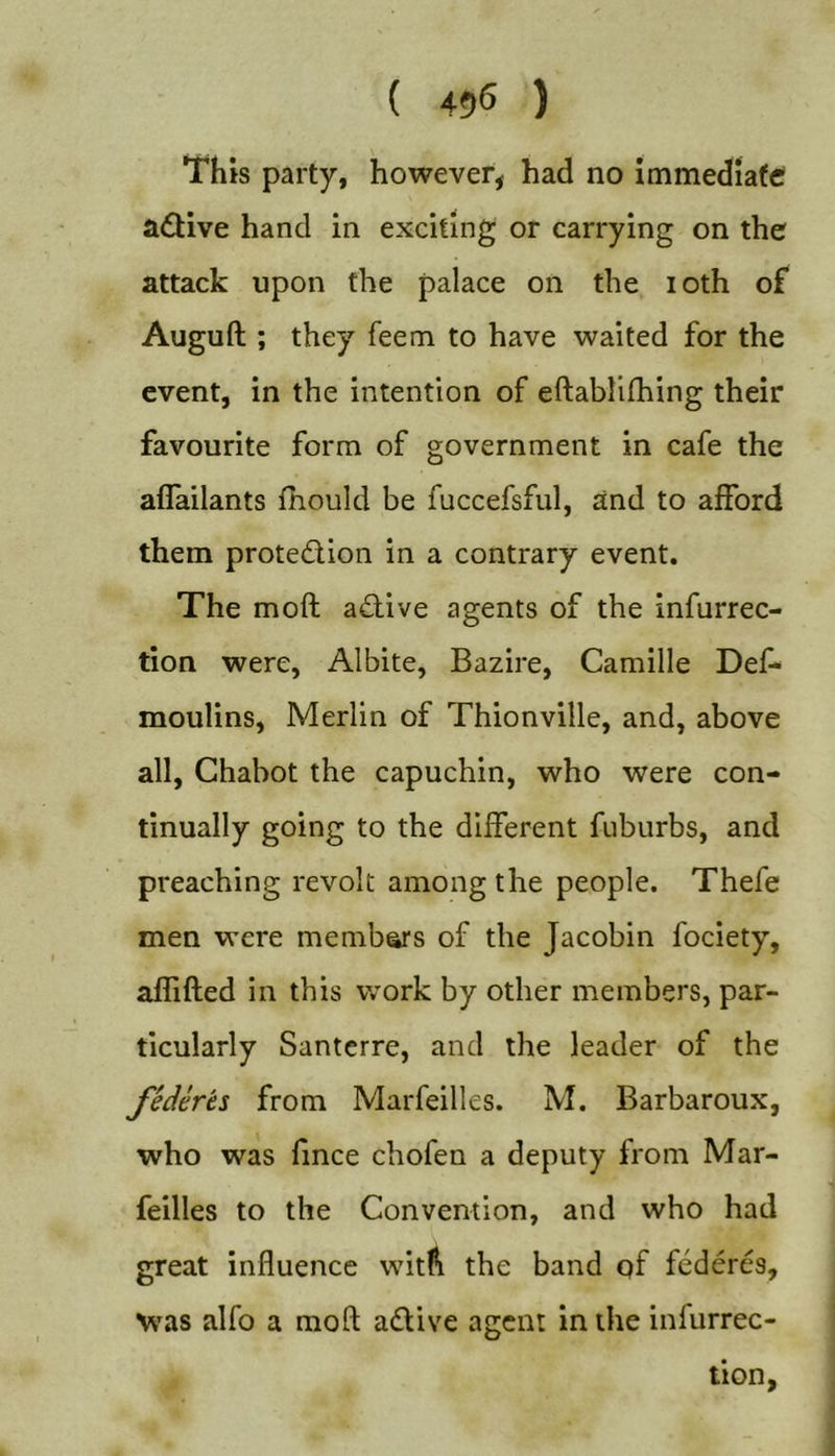 { 456 ) This party, however, had no Immediate; a£Uve hand in exciting or carrying on the attack upon the palace on the loth of Auguft ; they feem to have waited for the event, in the intention of eftablifhing their favourite form of government in cafe the aflailants fhould be fuccefsful, and to afford them protedion in a contrary event. The moft adive agents of the infurrec- tion were, Albite, Bazire, Camille Def* moulins, Merlin of Thionville, and, above all, Ghabot the capuchin, who were con- tinually going to the different fuburbs, and preaching revolt among the people. Thefe men were members of the Jacobin fociety, aflifted in this work by other members, par- ticularly Santerre, and the leader of the Jederes from Marfeilles. M. Barbaroux, who was fince chofen a deputy from Mar- feilles to the Convention, and who had great influence wit^i the band qf federes, was alfo a moft adive agent in the infurrec- lion.