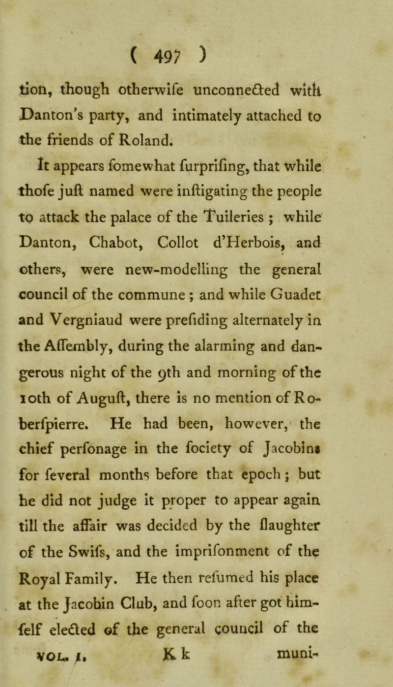 tioti, though otherwife unconnedted with Danton’s party, and intimately attached to the friends of Roland. It appears fomewhat furprifing, that While thofe juft named were inftigating the people to attack the palace of the 'Tuileries ; while Danton, Chabot, Collot d’Herbois, and others, were new-modelling the general council of the commune ; and while Guadet and Vergniaud were prefiding alternately in the Aflembly, during the alarming and dan- gerous night of the 9th and morning of the loth of Auguft, there is no mention of Ro- berfpierre. He had been, however,' the chief perfonage in the fociety of Jacobini for feveral months before that epoch; but he did not judge it proper to appear again till the affair was decided by the flaughter of the Swifs, and the imprifonment of th? Royal Family. He then refumed his place at the Jacobin Club, and foon after got him- felf eleded of the general council of the Kk von. mum-