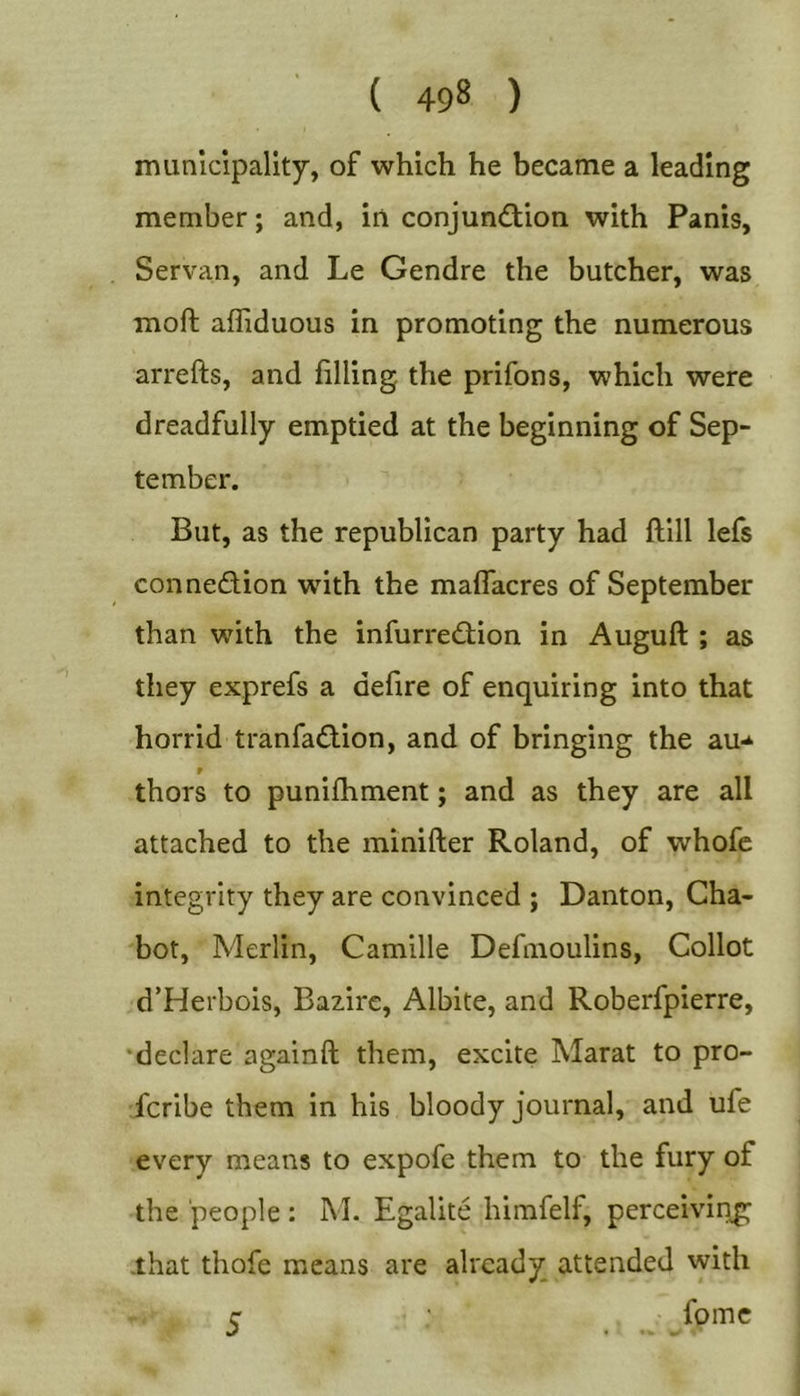 municipality, of which he became a leading member; and, in conjun&lt;£tion with Panis, Servan, and Le Gendre the butcher, was moft affiduous in promoting the numerous arrefts, and filling the prifons, which were dreadfully emptied at the beginning of Sep- tember. But, as the republican party had ftill lefs connedion with the maflacres of September than with the infurredion in Auguft ; as they exprefs a defire of enquiring into that horrid tranfadion, and of bringing the au-* r thors to punifhment; and as they are all attached to the minifter Roland, of whofc integrity they are convinced ; Danton, Cha- bot. Merlin, Camille Defmoulins, Collot d’Herbois, Bazirc, Albite, and Roberfpierre, •declare againft them, excite Marat to pro- fcribe them in his bloody journal, and ufe every means to expofe them to the fury of the 'people : M. Egalite himfelf, perceiving -that thofe means are already attended with fpme 5