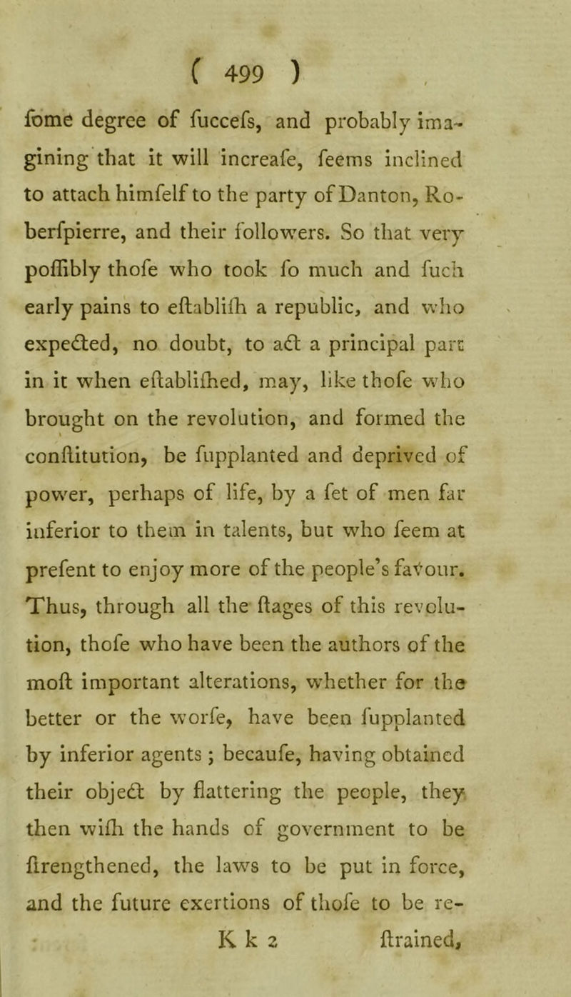 fome degree of fuccefs, and probably ima- gining that it will increafe, feems inclined to attach himfelf to the party of Danton, Ro- berfpierre, and their followers. So that veiy poflibly thofe who took fo much and fuch early pains to eftablifh a republic, and who exped;ed, no doubt, to adt a principal pare in it when eftablifhed, may, like thofe who brought on the revolution, and formed the \ conflitution, be fupplanted and deprived of power, perhaps of life, by a fet of men far inferior to them in talents, but who feem at prefent to enjoy more of the people’s faT^'our. Thus, through all the ftages of this revolu- tion, thofe who have been the authors of the moft important alterations, whether for the better or the worfe, have been fupplanted by inferior agents; becaufe, having obtained their objed; by flattering the people, they, then wifh the hands of government to be firengthened, the law’^s to be put in force, and the future exertions of thofe to be re- K k 2 ftrained.