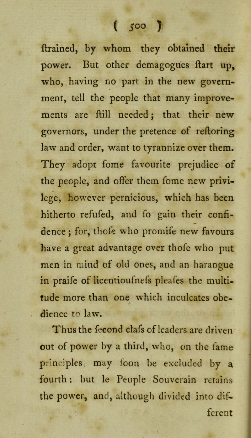 ( 5=0 ) ftralned, by whom they obtained their power. But other demagogues ftart up, who, having no part in the new govern- ment, tell the people that many improve- ments are ftill needed; that their new governors, under the pretence of reftoring law and order, want to tyrannize over them. They adopt fome favourite prejudice of the people, and offer them fome new privi- lege, however pernicious, which has been hitherto refufed, and fo gain their confi- dence ; for, thofe who prornife new favours have a great advantage over thofe who put men in mind of old ones, and an harangue in praife of licentioufnefs pleafes the multi- tude more than one which inculcates obe- $ dicnce to law. Thus the fecond clafs of leaders are driven out of power by a third, who, on the fame principles, may ioon be excluded by a fourth; but le Peiiple Souverain retains the power, and, although divided into dif- ferent