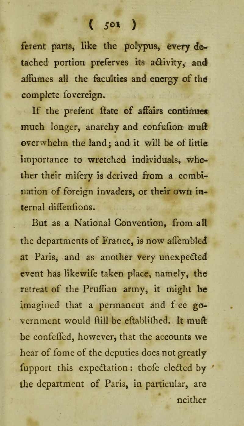 ( iOJ ) ferent parts, like the polypus, every de- tached portion prcferves its adivity, and alTumes all the Acuities and energy of the complete fovereign. If the prefent ftate of affairs continues much longer, anarchy and confufion mull overwhelm the land; and it will be of little importance to wretched individuals, whe- ther their mifery is derived from a combi- nation of foreign invaders, or their own in- ternal diflenfions. But as a National Convention, from all \ the departments of France, is now aflembled at Paris, and as another very unexpedled event has likewife taken place, namely, the retreat of the Pruflian army, it might be imagined that a permanent and f.ee go- vernment would ftill be eftablilhed. It muft be confeffed, however, that the accounts wc hear of fome of the deputies does not greatly fupport this expectation: thofe eleCted by ' the department of Paris, in particular, arc neither