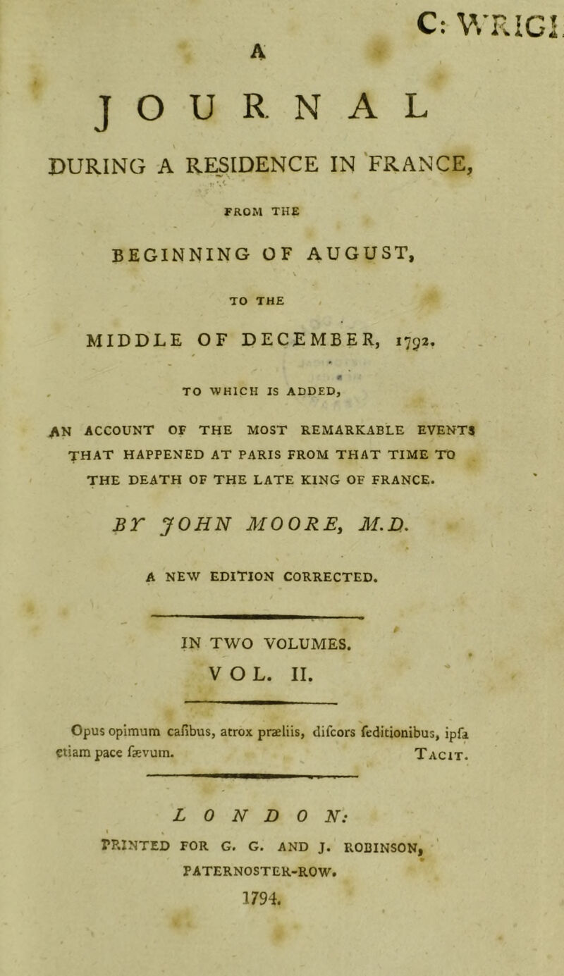 A C: V.'RIGi, JOURNAL DURING A RESIDENCE IN 'FRANCE, V 'A FROM THE BEGINNING OF AUGUST, \ TO THE MIDDLE OF DECEMBER, 1793. fl TO WHICH IS ADDED, AN ACCOUNT OF THE MOST REMARKABLE EVENTJI that happened at PARIS FROM THAT TIME TO THE DEATH OF THE LATE KING OF FRANCE. BT JOHN MOORE, AI.D, A NEW EDITION CORRECTED. IN TWO VOLUMES. VOL. II. Opus opimum cafibus, atrox praeliis, difcors feditionibus, ipfa ciiam pace fevum. Tacit. LONDON: % « PP.INTED FOR G. G. AND J. PvOBINSON, PATERNOSTER-ROW. 1794.