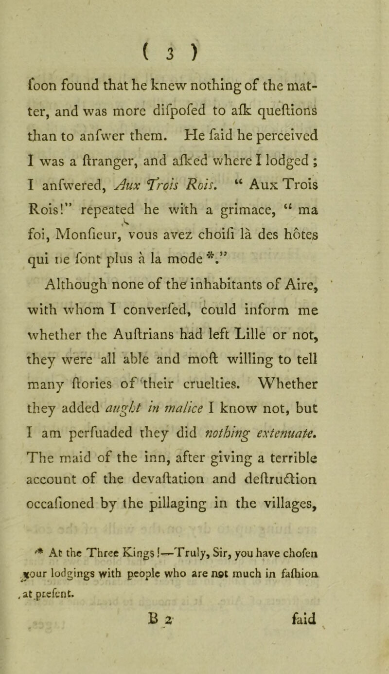 foon found that he knew nothing of the mat- ter, and was more difpofed to afk queftions than to anfwer them. He faid he perceived I was a ftranger, and aiked v&gt;rhere I lodged ; I anfwered, j^ux T^roh Rois. “ Aux Trois Rois!” repeated he with a grimace, “ ma foi, Monfieur, vous avez choifi la des hotes qui lie font plus a la mode Although none of the inhabitants of Aire, with whom I converfed, could inform me whether the Auftrians had left Lille or not, they were all able and moft wdlling to tell many ftories of'^their cruelties. Whether they added aught in malice I know not, but I am perfuaded they did nothing extenuate. The m.aid of the inn, after giving a terrible account of the devaftation and deflrudlion occafioned by the pillaging in the villages. At the Three Kings!—Truly, Sir, you have chofen «our lodgings with people who are not much in falhioa , at.prefer! t. B 2 faid