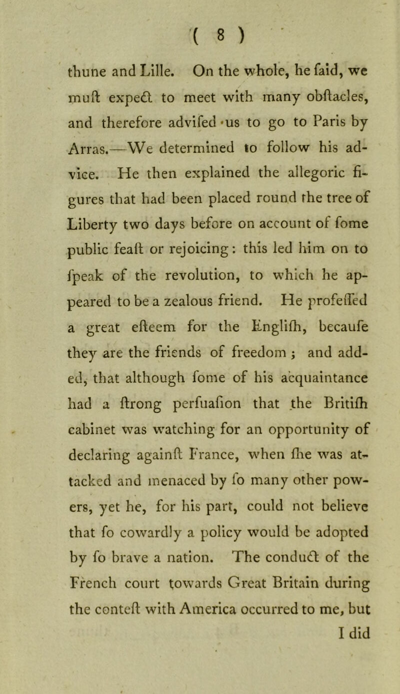 thune and Lille. On the whole, he faid, we muft expe£l to meet with many obftacles, and therefore advifed 'US to go to Paris by Arras.—We determined to follow his ad- vice. He then explained the allegoric fi- gures that had been placed round the tree of Liberty two days before on account of fome public feall or rejoicing: this led him on to fpeak of the revolution, to which he ap- peared to be a zealous friend. He profeiTed a great efteem for the Englifh, becaufe they are the friends of freedom ; and add- ed, that although fome of his acquaintance had a ftrong perfuafion that the Britifh cabinet was w'atching for an opportunity of declaring againft France, w'hen flie was at- tacked and menaced by fo many other pow- ers, yet he, for his part, could not believe that fo cowardly a policy would be adopted by fo brave a nation. The conduct of the French court towards Great Britain during the conteft with America occurred to me, but I did