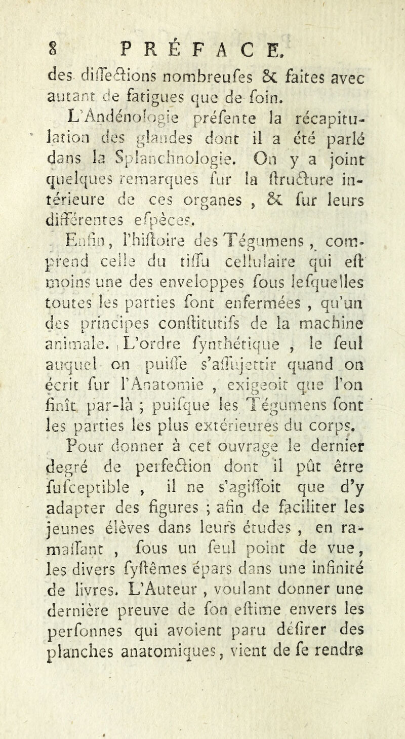 des différions nombreufes 8c faites avec autant de fatigues que de-foin, L Andéno’Ogie préfente la récapitu- lation des glandes dont il a été parlé dans la Splanclmologie. On y a joint quelques remarques fur la firuflure in- térieure de ces organes , 8c fur leurs différentes efbècas. Enfin, rhiftoire desTegumens, com- prend celle du tifîu cellulaire qui eft moins une des enveloppes fous îefquelles toutes les parties font enfermées , qu’un des principes conftitutifs de la machine animale. , L’ordre fynthétiqüe , le feul auquel on puiffe s’affujettir quand on écrit fur l’Anatomie , exigeait que l’on finît par-là ; puifque les Tëgumens font les parties les plus extérieures du corps. Pour donner à cet ouvrage le dernier degré de perfection dont il pût être fufceptible , il ne s’agiffoit que d’y adapter des figures ; afin de faciliter les jeunes élèves dans leurs études , en ra- maifant , fous un feul point de vue, les divers fyftêmes épars dans une infinité de livres. L’Auteur , voulant donner une dernière preuve de fon eftime envers les perfonnes qui avaient paru dcfirer des planches anatomiques, vient de fe rendra