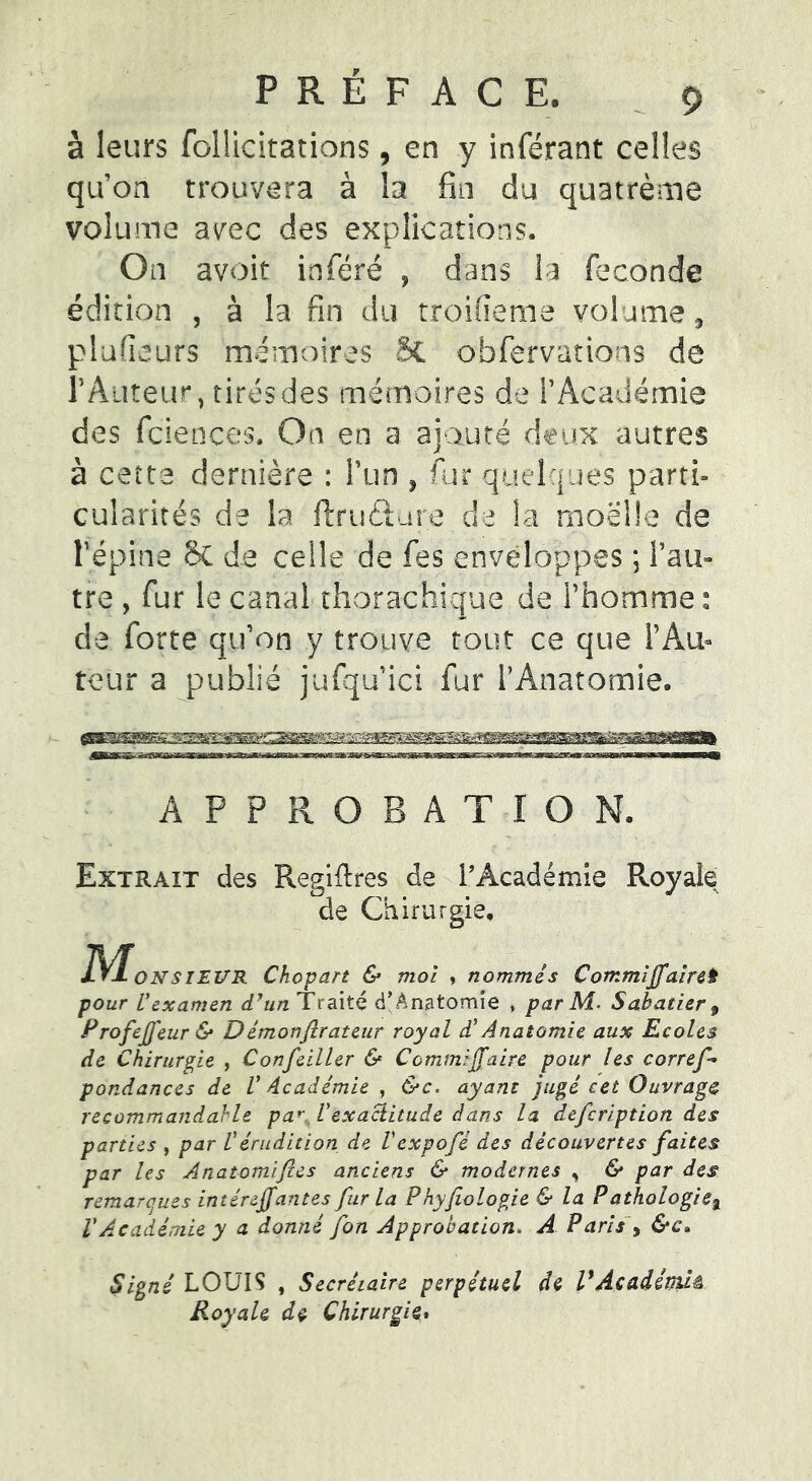 à leurs follicitations, en y inférant celles qu’on trouvera à la fin du quatrème volume avec des explications. On avoir inféré , dans la faconde édition , à la fin du troifieme volume, plafieurs mémoires SC obfervations de r Auteur, tirés des mémoires de l’Académie des fciences. On en a ajouté deux autres à cette dernière : l’un , fur quelques parti- cularités de la ftruftare de la moelle de répins & de celle de fes enveloppes ; l’au- tre , fur le canal thorachique de l’homme : de forte qu’on y trouve tout ce que l’Au- teur a publié jufquici fur l’Anatomie. APPROBATION. Extrait des Regifires de l’Académie R.oyale de Chirurgie, ]S/ÎONSIEVR Chopart & moi , nommés Commiffaireît pour Vexamen d'un Traité d’Anatomie , par M. Sabatier 9 rrofej] eur & Démonfirateur royal d’Anatomie aux Ecoles de Chirurgie , Confciller & Commifaire pour les corref* pondances de V Académie , &c. ayant jugé cet Ouvrage recommandable par Vexactitude dans la defeription des parties , par Vérudition de Vexpofé des découvertes faites par les Anatomiftcs anciens & modernes , & par des remarques intéreffantes fur la Phyfiologie & la Pathologie% VAcadémie y a donné fon Approbation. A Paris , &c. Signé LOUIS , Secrétaire perpétuel de l'Acadéffiiâ Royale dç Chirurgie.