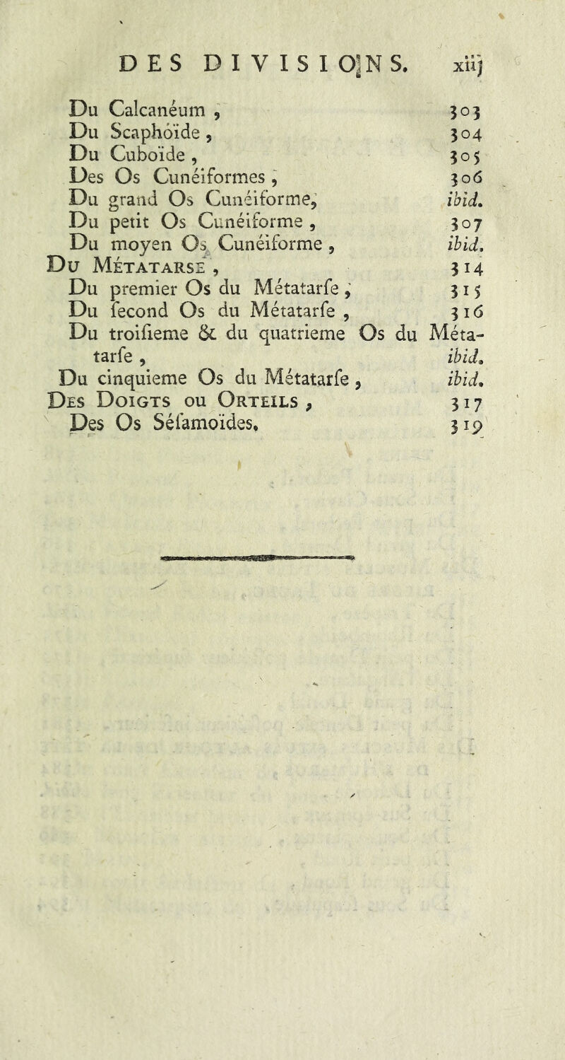 DES D I Y I S I O^M S. xtij Du Calcanéum , 303 Du Scaphoïde, 304 Du Cuboïde , 305 Des Os Cunéiformes, 306 Du grand Os Cunéiforme, ibid. Du petit Os Cunéiforme , 307 Du moyen Os Cunéiforme , ibid, Du Métatarse , 314 Du premier Os du Métalarfe , 315 Du fécond Os du Métatarfe , 316 Du troifieme & du quatrième Os du Méta- tarfe , ibid. Du cinquième Os du Métatarfe , ibid• Des Doigts ou Orteils , 317 Des Os Séiamoïdes, 319