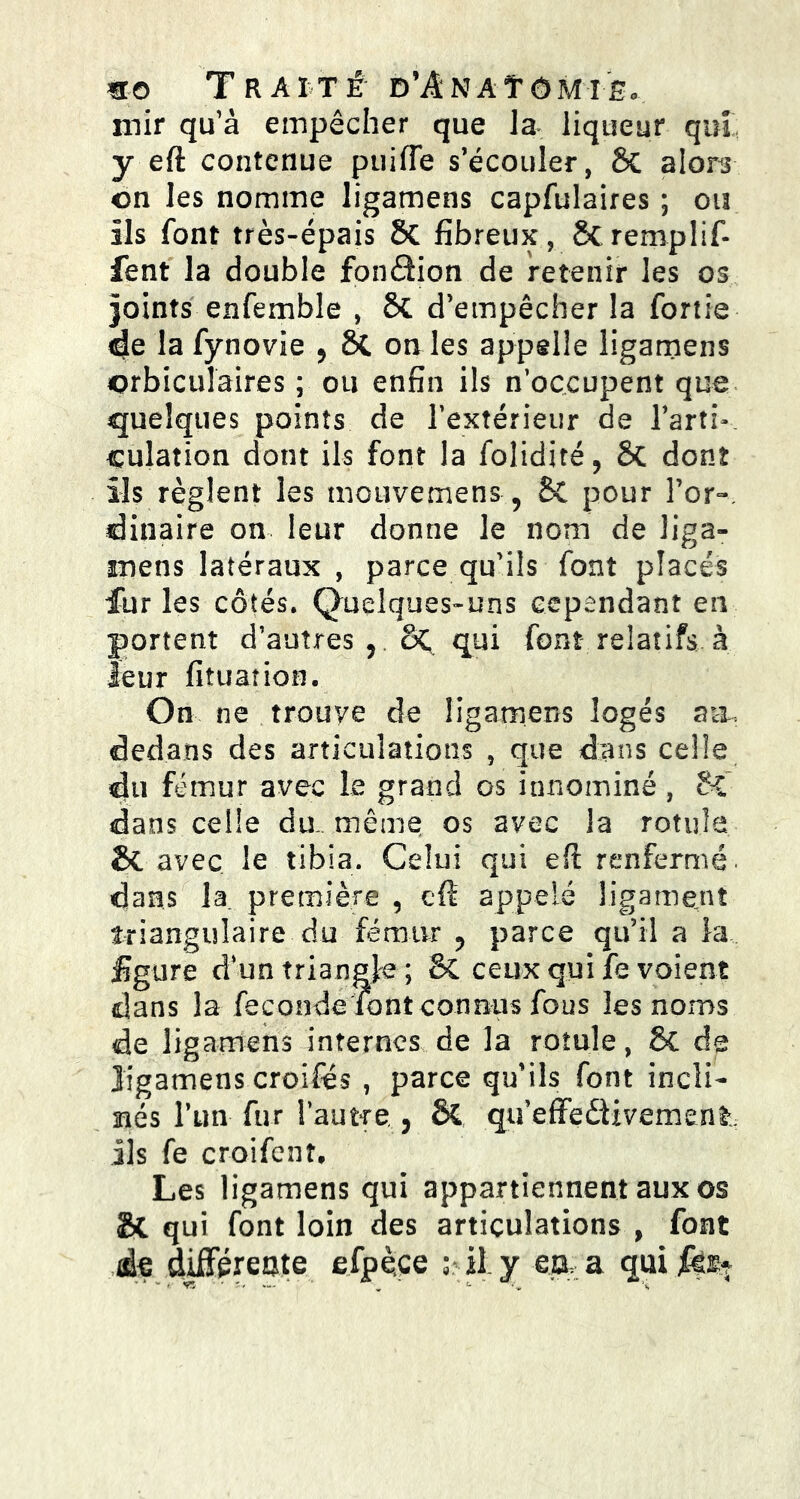 mo T r a i Té d’Anatô mie « mir qu’à empêcher que la liqueur qui y eft contenue puiile s’écouler, ôc alors on les nomme ligamens capfulaires ; ou ils font très-épais Sc fibreux, Scremplif- fent la double fonâion de retenir les os joints enfemble , 6c d’empêcher la fonie de la fynovie 9 Si on les appelle ligamens orbiculaires ; ou enfin ils n’occupent que quelques points de l’extérieur de l’arti- culation dont ils font la folidité, Sc dont ils règlent les mouvemens, St pour l’or-, dinaire on leur donne le nom de liga- mens latéraux , parce qu’ils font placés fur les côtés. Quelques-uns cependant en portent d’autres ? oC qui font relatifs à leur fituation. On ne trouve de ligamens logés aa, dedans des articulations , que dans celle du fémur avec le grand os innominé, St dans celle du,, même os avec la rotule & avec le tibia. Celui qui eft renfermé, dans la. première 5 eft appelé ligament triangulaire du fémur ? parce qu’il a la figure d’un triangle ; & ceux qui fe voient clans la fécondé font connus fous les noms de ligamens internes de la rotule, St de ligamens croifés , parce qu’ils font incli- nés Tun fur l'autre,, St qu’effedivement.; ils fe croifenî. Les ligamens qui appartiennent aux os & qui font loin des articulations , font às différente efpèçe il. y ea a qui