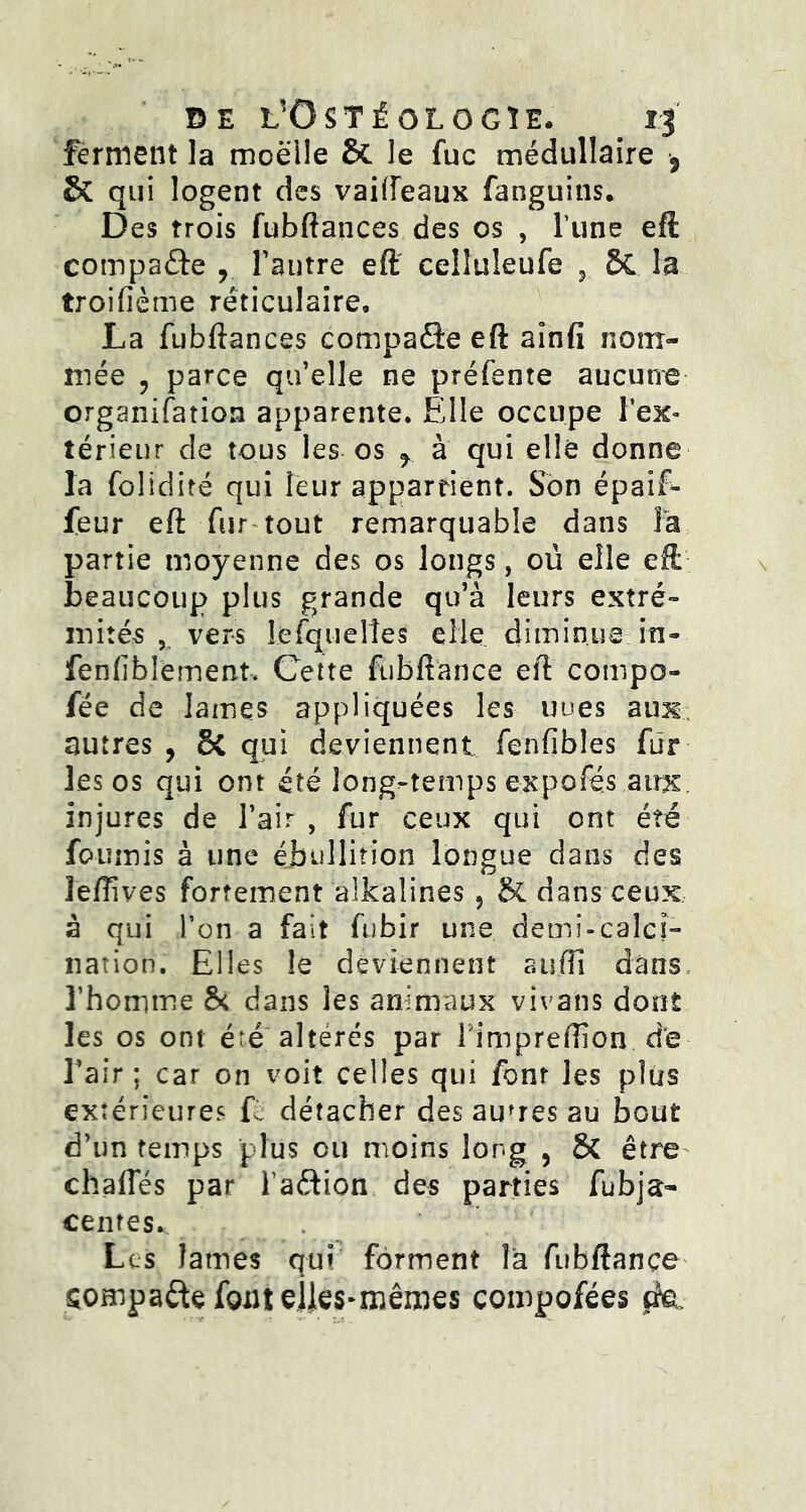 DE t’OSTfOLOGÏE. ferment la moelle & le fuc médullaire $ & qui logent des vaiiïeaux fanguins. Des trois fub fiances des os , l une efè compare r l’autre eft ceiîuleufe 5 8C la troifième réticulaire, La fubftances compare eft aïnfi nom- mée , parce qu’elle ne préfente aucune organisation apparente. Elle occupe l’ex» térieur de tous les os f à qui elle donne la folidité qui leur appartient. Son épaïf- feur eft fur tout remarquable dans la partie moyenne des os longs, où elle eft beaucoup plus grande qu’à leurs extré- mités , vers Lesquelles elle diminue in- fenfibîement. Cette ftibftance eft compo- fée de lames appliquées les uoes aux; autres , &C qui deviennent fenfibles fur les os qui ont été long-temps expofés atrx injures de l’air, fur ceux qui ont été fournis à une ébullition longue dans des leflives fortement aikalines 5 & dans ceux à qui l’on a fait fubir une demi-calci- nation. Elles le deviennent suffi dans l’homme & dans les animaux vivans dont les os ont été altérés par Fimpreftion de l’air ; car on voit celles qui font les plus extérieures F détacher des autres au bout d’un temps plus ou moins long , ÔC être chafies par l’adion des parties fubja- centes.. Les lames qui forment là fubftançe sompade font eües-mêmes compofées jite.